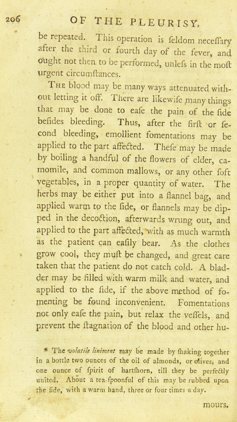 be repeated, this operation is feldom neceflary after the third or fourth day of the fever, and Q'ught not then to be performed, tmlefs in the moft urgent circumftances. The blood may be many ways attenuated with- out letting it ofl. Phere are likewife pnany things that may be done to eafe the pain of the fide befides bleeding. Thus, after the firft or fe- cond bleeding, emollient fomentations may be applied to the part affe^fted. Thefe may be made by boiling a handful of the flowers of elder, ca- momile, and common mallows, or any other foft vegetables, in a proper quantity of water. The herbs may be either put into a flannel bag, and applied wartji to the fide, or flannels may be dip- ped in the deco6lion, afterwards wrung out, and applied to the part affe6led,'*with as much warmth as the patient can eaflly bear. As the clothes grow cool, they mqfl: be changed, and great care taken that the patient do not catch cold. A blad- der may be filled with warm milk and water, and applied to the fide, if the above method of fo- menting be found inconvenient. Fomentations not only eafe the pain, but’ relax the veflcls, and prevent the fliagnation of the blood and other hu- * The wlatile limment may b^e made by fliaking together in a bottle two ounces of the oil of almonds, or olives, and one ounce of fpirit of hartfhorn, till they be perfedly united. About a tea-fpoonful of this may be rubbed upon the lide, with a warm hand, three or four times a day. mours.