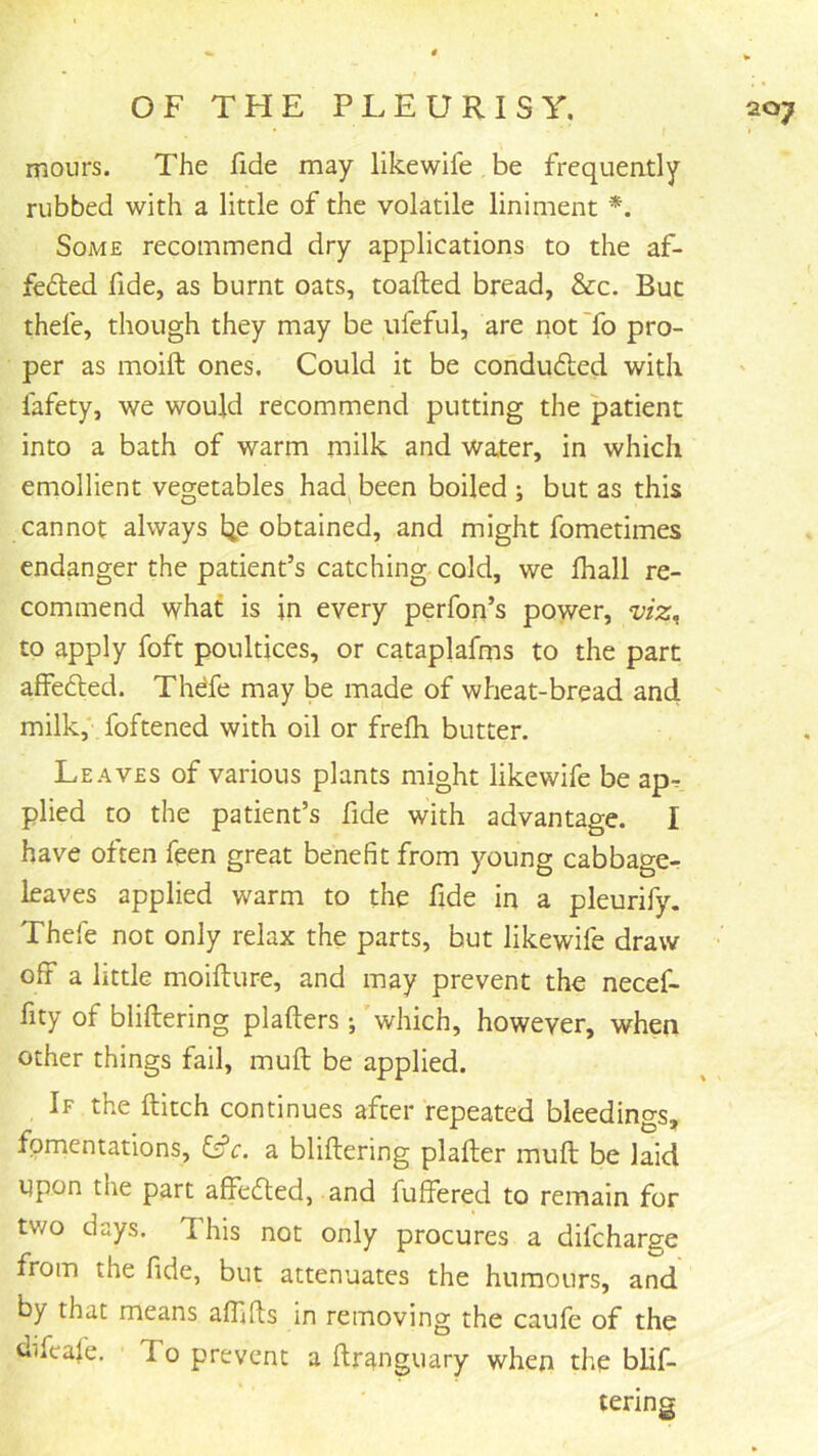 mours. The fide may likewife be frequently rubbed with a little of the volatile liniment *. Some recommend dry applications to the af- feded fide, as burnt oats, toafted bread, &c. But thefe, though they may be ufeful, are not To pro- per as moift ones. Could it be conduced with fafety, we would recommend putting the patient into a bath of warm milk and water, in which emollient vegetables had^ been boiled ; but as this cannot always Ije obtained, and might fometimes endanger the patient’s catching cold, we lhall re- commend what is in every perfoii’s power, viz^ to apply foft poultices, or cataplafms to the part affefted. Thdfe may be made of wheat-bread and milk,' foftened with oil or frefh butter. Leaves of various plants might likewife be apr plied to the patient’s fide with advantage. I have often feen great benefit from young cabbage- leaves applied warm to the fide in a pleurify. Thefe not only relax the parts, but likewife draw • off a little moifture, and may prevent the necef- fity of bliftering plafters ; which, however, when other things fail, muft be applied. If the flitch continues after repeated bleedings, fomentations, i£c. a bliftering plafter muft be laid npon the part affedled, and fuffered to remain for two days. This not only procures a difeharge from the fide, but attenuates the humours, and by that means affifts in removing the caufe of the dtfeafe. To prevent a ftranguary when the blif- tering