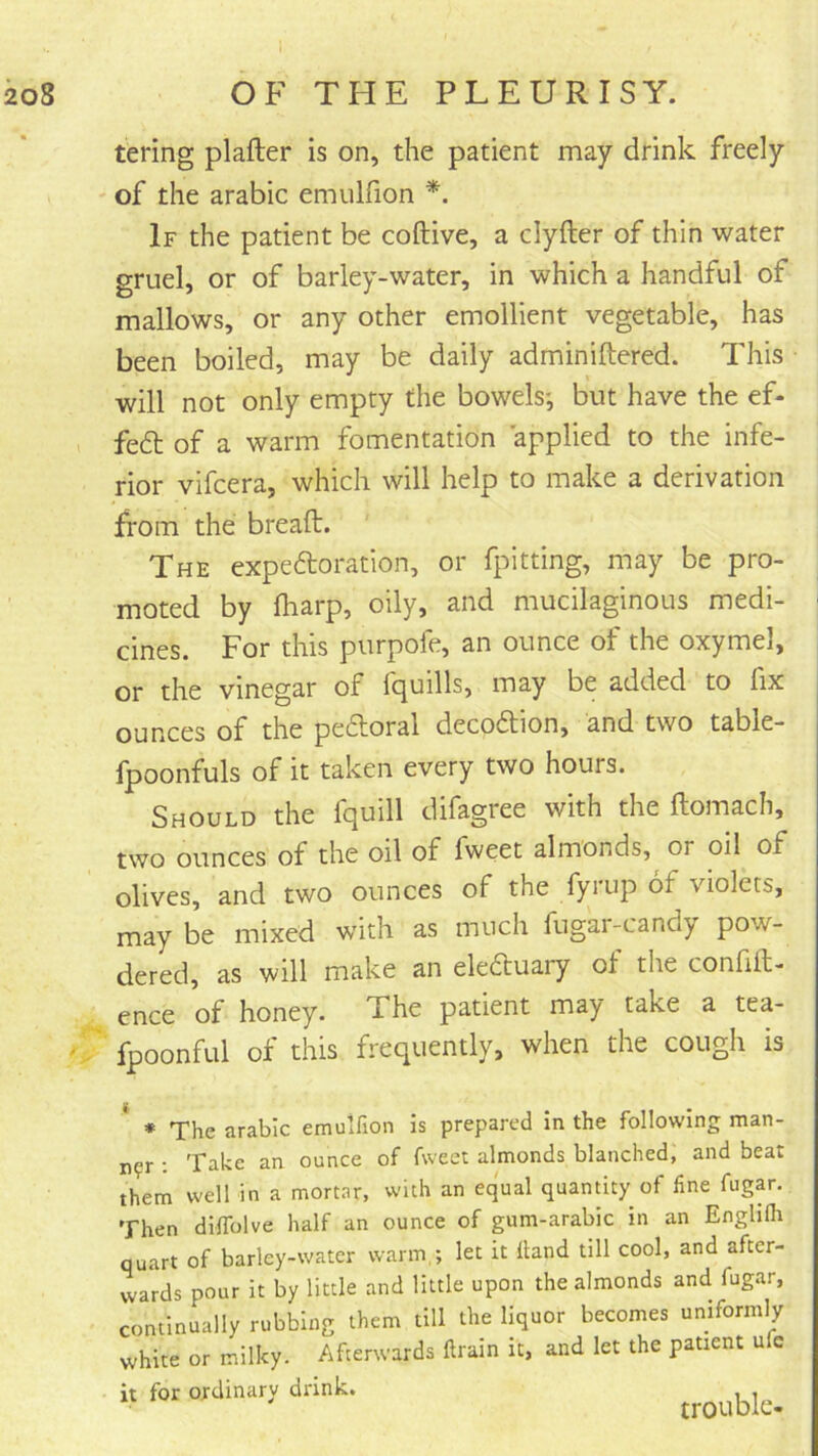 taring plafter is on, the patient may drink freely of the arabic emulfion If the patient be coftive, a clyfter of thin water gruel, or of barley-water, in which a handful of mallows, or any other emollient vegetable, has been boiled, may be daily adminiftered. This will not only empty the bowels*, but have the ef- I fe6t of a warm fomentation applied to the infe- rior vifcera, which will help to make a derivation from the bread:. The expedloration, or fpitting, may be pro- moted by fharp, oily, and mucilaginous medi- i cines. For this purpofe, an ounce of the oxymel, or the vinegar of fquills, may be added to fix ounces of the pe6foral deco6tion, and two table- fpoonfuls of it taken every two hours. Should the fquill difagree with the ftomach, two ounces of the oil of fweet almonds, or oil of olives, and two ounces of the fyrup of violets, may be mixed with as much fugar-candy pow- dered, as will make an eleduary of the confift- ence of honey. The patient may take a tea- fpoonful of this frequently, when the cough is ^ * The arabic emulfion is prepared in the following man- ner : Take an ounce of fweet almonds blanched, and beat them well in a mortar, with an equal quantity of line fugar. Then dilTolve half an ounce of gum-arabic in an Enghih quart of barley-water warm,; let it Hand till cool, and after- wards pour it by little and little upon the almonds and fugar, continually rubbing them till the liquor becomes uniformly white or milky. Afterwards ftrain it, and let the patient ufc it for ordinary drink. trouble-