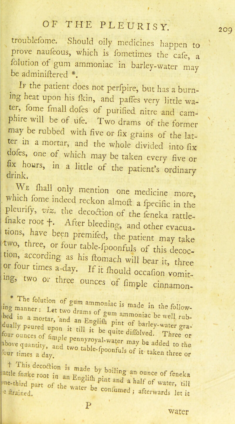 troublefome. Should oily medicines happen to prove naufeous, which is fometimes the cafe, a foil!don of gum ammoniac in barley-water may be adminiftered *. If the patient does not perfpire, but has a burn- ing heat upon his flcin, and paffes very little wa- ter, fome fmall dofes of purified nitre and cam- phire will be of ufe. Two drams of the former may be rubbed with five or fix grains of the lat- ter in a mortar, and the whole divided into fix dofes, one of which may be taken every five or ^ ^^“le of the patient’s ordinary We fiiall only mention one merllrm^ * / 7 I 'our times a day. . —^ two table-fpoonfuJs of i it taken three or t This decodlion i attle fnake root in ai ’e-third part of the 'e drained. an Englifh pint and a half of ,n an ounce of feneka water be confumed j afterwards let it P water