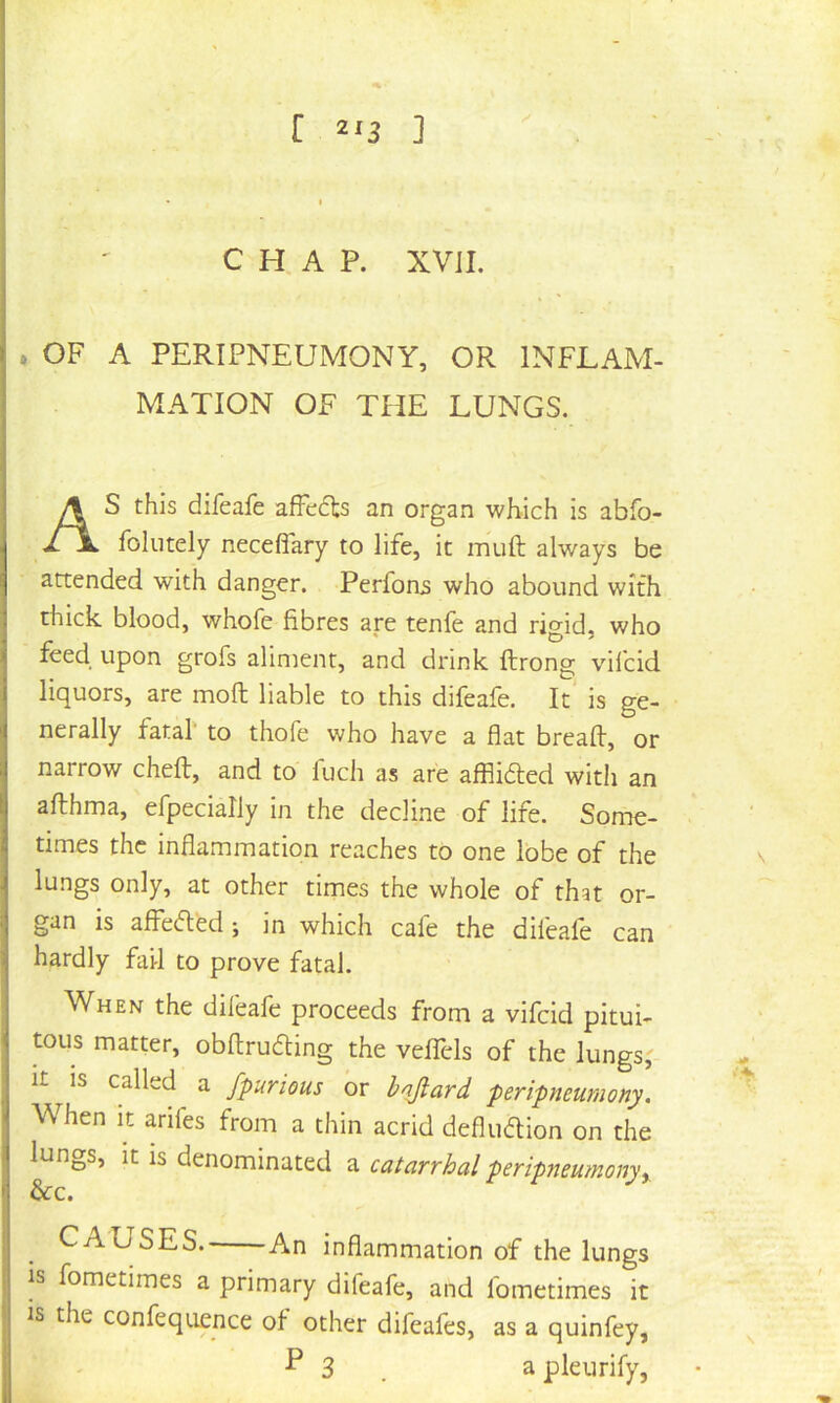 [ ] >. CHAP. XVJI. . OF A PERTPNEUMONY, OR INFLAM- MATION OF THE LUNGS. AS this difeafe affcdts an organ which is abfo- foliitely neceflary to life, it imift always be attended with danger. Perfons who abound with thick blood, whofe fibres are tenfe and rigid, who feed upon grofs aliment, and drink ftrong vifcid liquors, are moft liable to this difeafe. It* is ge- nerally fatal' to thofe who have a flat breaft, or narrow chefl:, and to fuch as are afflidled with an afbhma, efpecially in the decline of life. Some- times the inflammation reaches to one lobe of the lungs only, at other times the whole of that or- gan is affefled; in which cafe the difeafe can hardly fail to prove fatal. When the difeafe proceeds from a vifcid pitui- tous matter, obftrudling the velTels of the lungs,' It is called a fpurious or bnjiard peripneumony. When It arifes from a thin acrid defludion on the lungs, it is denominated a catarrhal peripneumony^ 6cc. CAUSES. An inflammation of the lungs is fometimes a primary difeafe, and fometimes it is the confequence of other difeafes, as a quinfey, ^ 3 . a pleurify,