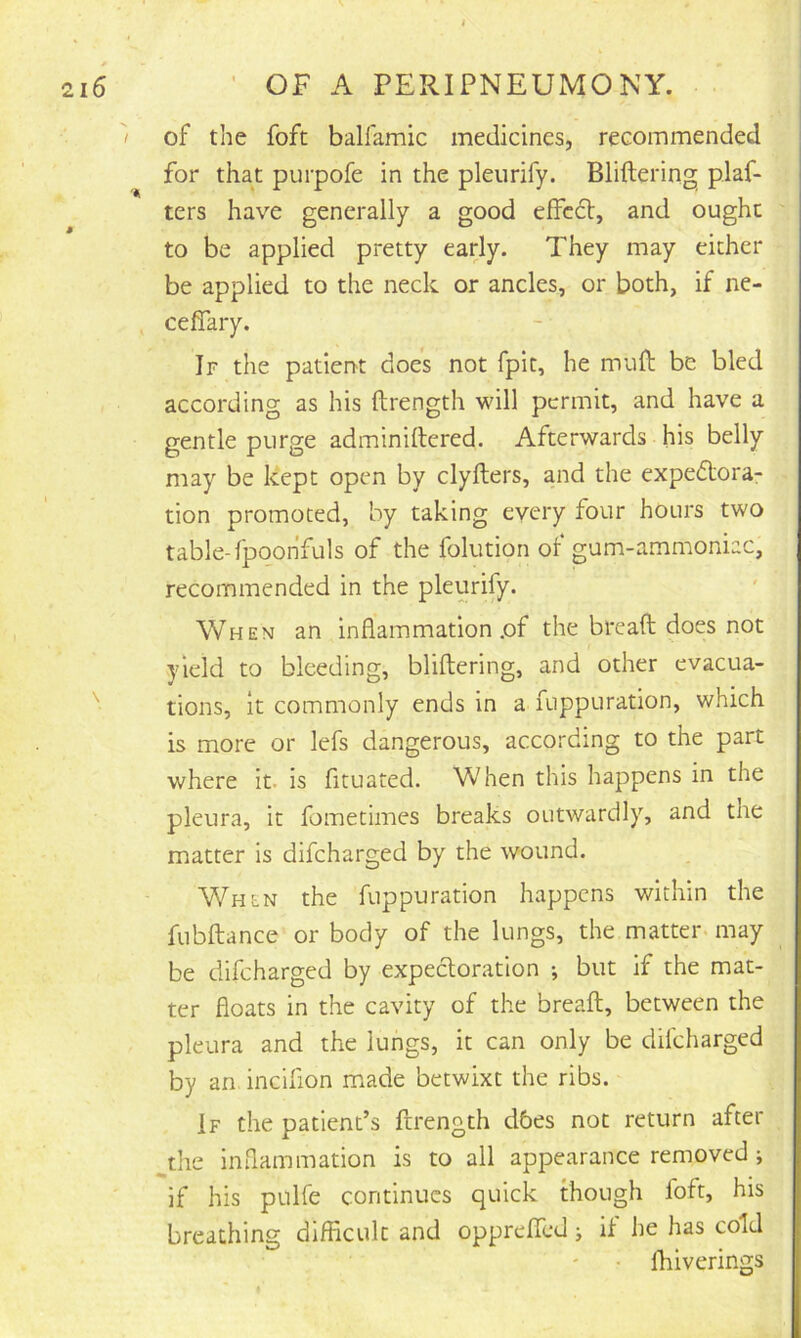 of the foft balfamic medicines, recommended for that purpofe in the pleurify. Bliftering plaf- ters have generally a good efFcdt, and ought to be applied pretty early. They may either be applied to the neck or ancles, or both, if ne- ceflary. If the patient does not fpit, he muft be bled according as his ftrength will permit, and have a gentle purge adminiftered. Afterwards his belly may be kept open by clyfters, and the expedtora- tion promoted, by taking every four hours two table-fpoohfuls of the folution of gum-ammoniac, recommended in the pleurify. When an inflammation .of the bread does not yield to bleeding, blidering, and other evacua- tions, it commonly ends in a fuppuration, which is more or lefs dangerous, according to the part where it. is fituated. When this happens in the pleura, it fometimes breaks outwardly, and the matter is difcharged by the wound. When the fuppuration happens within the fubdance or body of the lungs, the matter may be difcharged by expectoration ; but if the mat- ter floats in the cavity of the bread, between the pleura and the lungs, it can only be difcharged by art incifion made betwixt the ribs. If the patient’s ftrength dbes not return after ^the inflammation is to all appearance removed ; if his pulfe continues quick though foft, his breathing difficult and opprefTcd j if he has cold • fhiverings