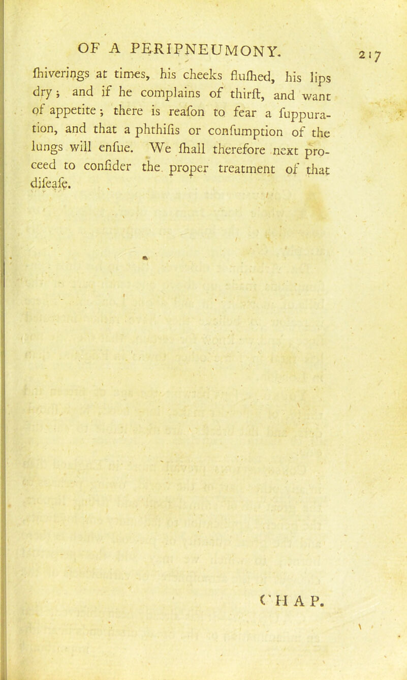 ✓ fhiverings at times, his cheeks flufhed, his lips dry j and if he complains of thirft, and want Qt appetite; there is reafon to fear a fuppura- tion, and that a phthilis or confumption of the lungs will enfue. We fhall therefore next pro- ceed to conlider the. proper treatment of that difeaf^. \ « C'H A P.
