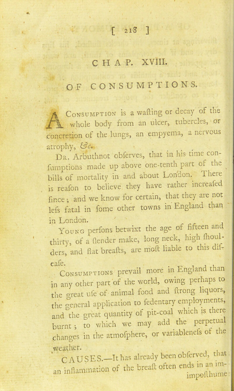 CHAP. XVIII. T ^ OF CONSUMPTIONS. A Consumption is a wafting or decay of the whole body from an ulcer, tubercles, or concretion of the lungs, an empyema, a nervous atrophy, Dr. ArlDUthnot obferves, that in his time con- famptions made up above one-tenth part of the bills of mortality in and about London. Theie is reafon to believe they have rather increafed fince •, and we know for certain, that they are not lefs fatal in fome other towns in England than in London. ' r j Young perfons betwixt the age of fifteen and thirty, of a ftender make, long neck, high flioul- ders, and flat breafts, are moft liable to this dif- Consumptions'prevail more in England than in any other part'of the world, owing perhaps to the creat ufe of animal food and ftrong liquors, the General application to fedentary employments, and the great quantity of pit-coal which is there burnt •, to which we may add the perpetual changes in the atmofphere, or variablenefs ot the weather. “ ' CAUSES.—It has already been obferved, that an .he breaft often ends
