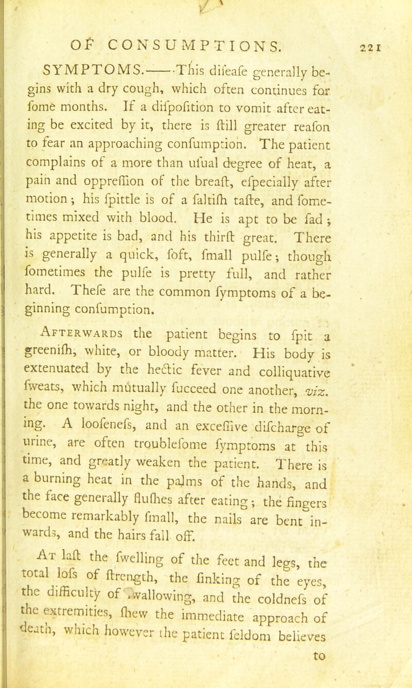 / \ % ' y OP CONSUMPTIONS. SYMPTOMS. This diieafe generally be- gins with a dry cough, which often continues for fome months. If a difpofition to vomit after eat- ing be excited by it, there is (till greater reafon to fear an approaching confumpdoh. The patient complains of a more than ufual degree of heat, a pain and oppreffion of the bread, efpecially after motion; his fpittle is of a faltilh tafte, and fome- times mixed with blood. He is apt to be fad *, his appetite is bad, and his third great. There is generally a quick, foft, fmall pulfe; though fometimes the pulfe is pretty full, and rather hard. Thefe are the common fymptoms of a be- ginning confumption. Afterwards the patient begins to fpit a greenidi, white, or bloody matter. His body is extenuated by the hecdic fever and colliquative Iweats, which mutually fucceed one another, v/z, the one towards night, and the other in the morn- ing. A loofenefs, and an excelTive difcharge of urine, are often troublefome fymptoms at this time, and greatly weaken the patient. There is a burning heat in the pajms of the hands, and the face generally aulhes after eating; the fingers become remarkably fmall, the nails are bent in- wards, and the hairs fall off. At lad the fwelling of the feet and legs, the total lofs of drcngth, the finking of the eyes, the difficulty of ,wallowing, and the coldnefs of the extremities, ffiew the immediate approach of death, which however the patient feldom believes to