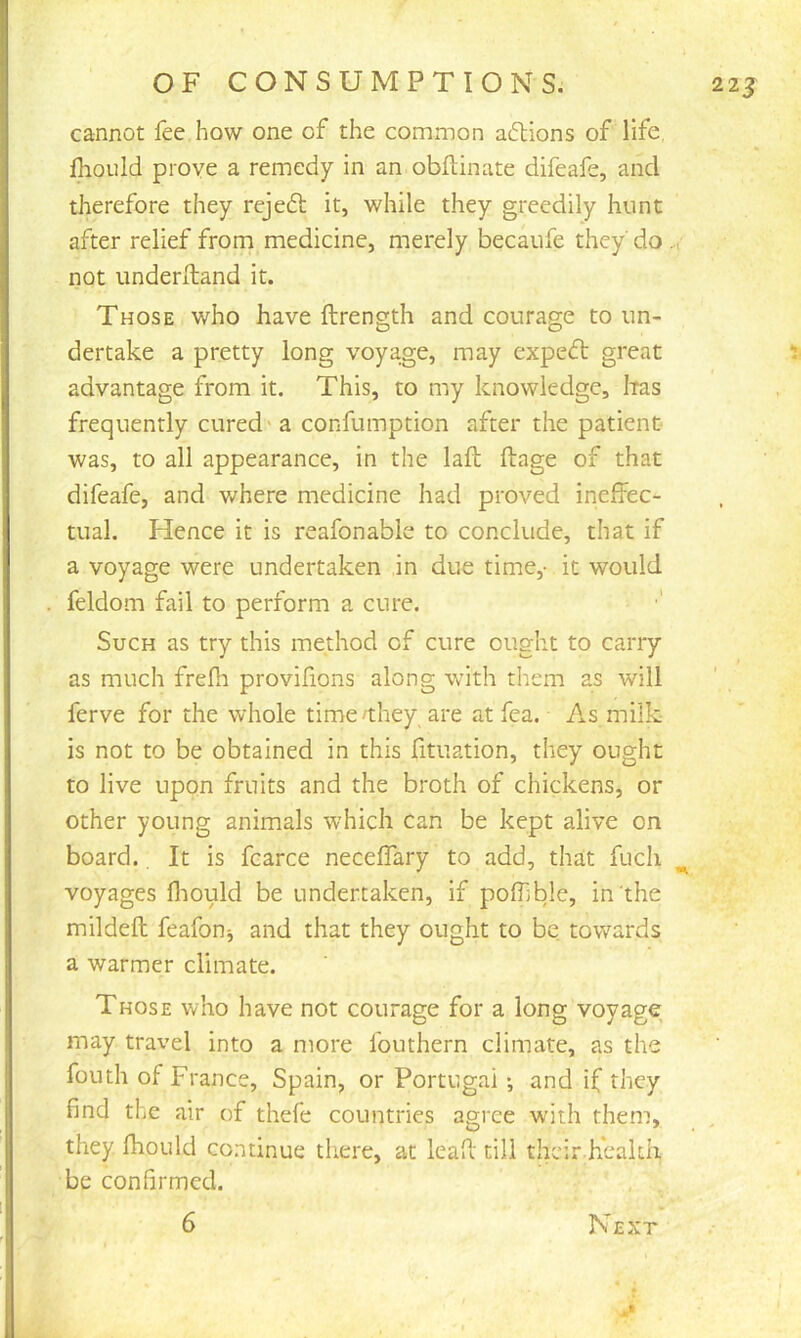 cannot fee how one of the common actions of life, fliould prove a remedy in an obflinate difeafe, and therefore they rejedl it, while they greedily hunt after relief from medicine, merely becaufe they' do not underlland it. Those who have ftrength and courage to un- dertake a pretty long voya.ge, may expedt great advantage from it. This, to my knowledge, Iras frequently cured' a confumption after the patient was, to all appearance, in the lafi; ftage of that difeafe, and v/here medicine had proved ineffec- tual. Hence it is reafonable to conclude, that if a voyage were undertaken in due time,- it would feldom fail to perform a cure. Such as try this method of cure ought to carry as much frefii provilions along with them as will ferve for the whole time/they are at fea. As milk is not to be obtained in this fituation, they ought to live upon fruits and the broth of chickens, or other young animals which can be kept alive on board.. It is fcarce neceffary to add, that fuch voyages fliould be undertaken, if poffible, in the mildeft feafonj and that they ought to be towards a warmer climate. Those who have not courage for a long voyage may travel into a more fouthern climate, as the fouth of France, Spain, or Portugal *, and if they find the air of thefe countries agree with them, they Ihould continue tliere, at lead' till their.health be confirmed. 6 Next 1