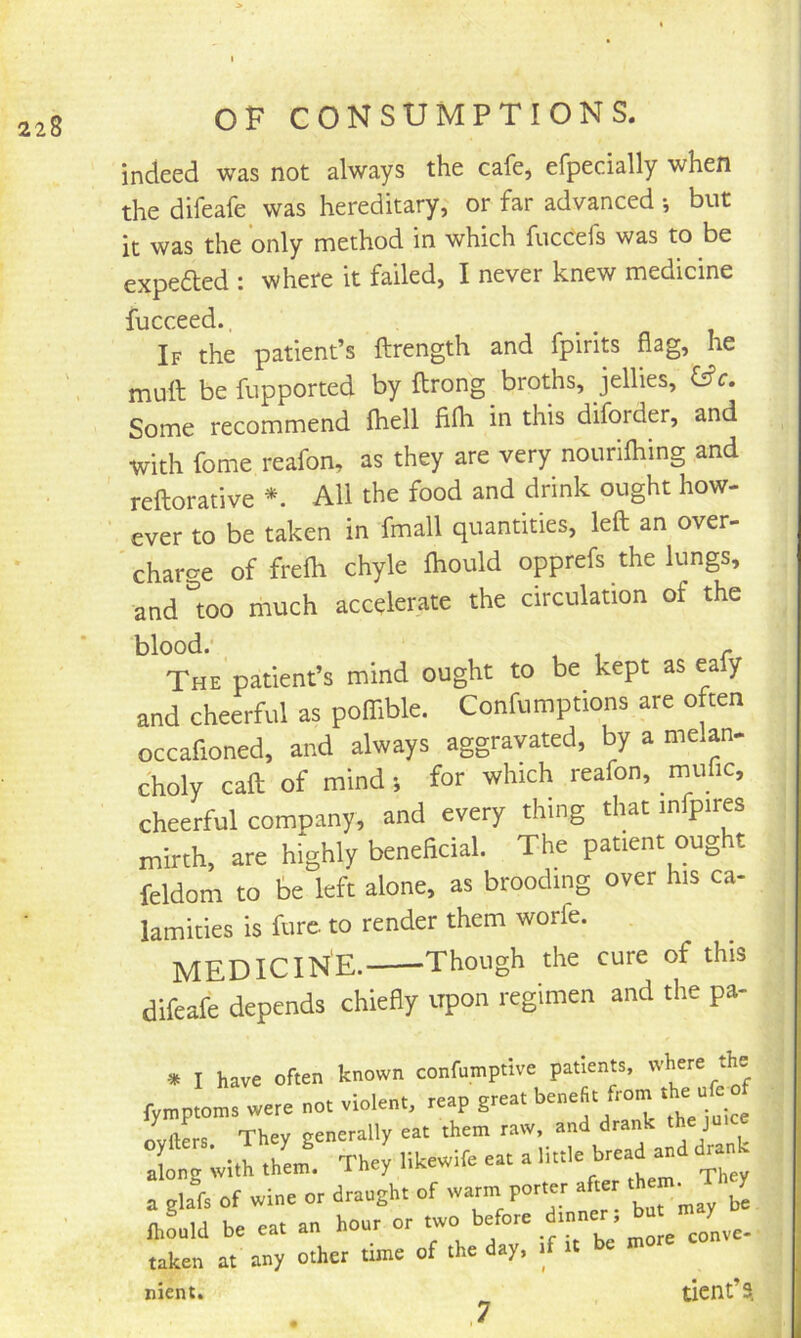 indeed was not always the cafe, efpecially when the difeafe was hereditary, or far advanced j but it was the only method in which fuccefs was to be expedled : where it failed, I never knew medicine fucceed., If the patient’s ftrength and fpirits flag, he mull be fupported by llrong broths, jellies, i£c. Some recommend Ihell filb in this diforder, and with fome reafon, as they are very nourilhing and reftorative All the food and drink ought how- ever to be taken in fmall quantities, left an over- charge of frelh chyle ftiould opprefs the lungs, and^too much accelerate the circulation of the blood.' ^ . The patient’s mind ought to be kept as eafy and cheerful as poffible. Confutnptions are often occafioned, and always aggravated, by a melan- choly call of mind ; for which reafon, mufic, cheerful company, and every thing that in mirth, are highly beneficial. The patient ought feldom to be left alone, as brooding over his ca- lamities is furc. to render them worfe. medicine. Though the cure of this difeafe depends chiefly upon regimen and the pa- ftiould be eat an hour or two taken at any other time of tl at them raw, and drank the juice kewife eat a little bread and drank of warm porter after them. They two before dinner; but may of the day, if it be more conve- I nient. ,7