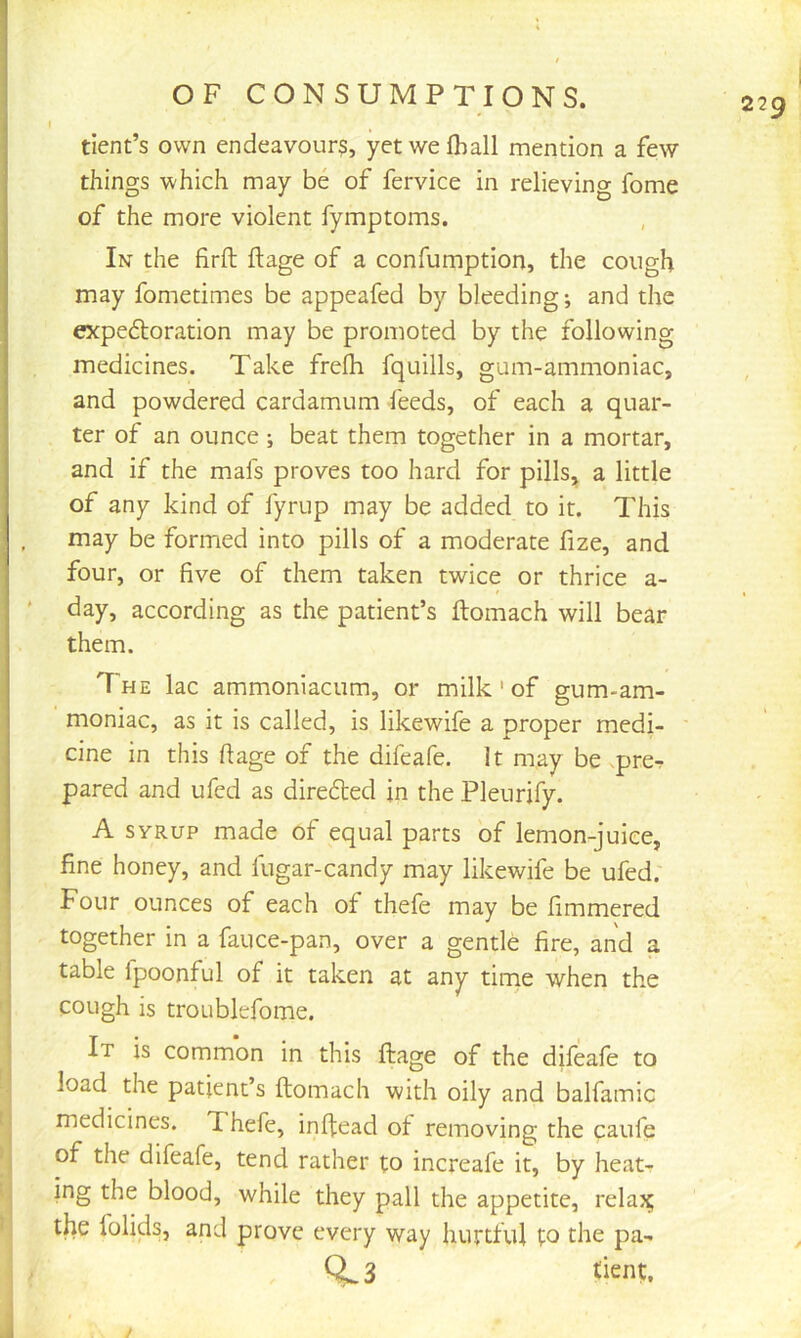 r dent’s own endeavour?, yetwefhall mention a few things which may be of fervice in relieving fome of the more violent fymptoms. In the firfl: ftage of a confumption, the cough may fometimes be appeafed by bleeding; and the expedtoration may be promoted by the following medicines. Take frelh fquills, gum-ammoniac, and powdered cardamum feeds, of each a quar- ter of an ounce; beat them together in a mortar, and if the mafs proves too hard for pills, a little of any kind of fyrup may be added to it. This may be formed into pills of a moderate fize, and four, or five of them taken twice or thrice a- ' day, according as the patient’s ftomach will bear them. The lac ammoniacum, or milk ' of gum-am- moniac, as it is called, is likewife a proper medi- cine in this ftage of the difeafe. It may be preT pared and ufed as direfled in the Pleurify. A SYRUP made of equal parts of lemon-juice, fine honey, and fugar-candy may likewife be ufed. Four ounces of each of thefe may be fimmered together in a fauce-pan, over a gentle fire, and a table fpoonful of it taken at any time when the cough is troublefome. It is common in this ftage of the dileafe to load the patient’s ftomach with oily and balfamic medicines. Thefe, inlfead ot removing the caufe of the difeafe, tend rather to increafe it, by heat- ing the blood, while they pall the appetite, relai^ the folids, and prove every way hurtful to the pa- 0^3 tient. /