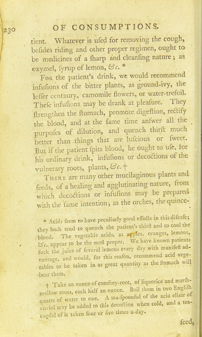 tlent. Whatever is ufed for removing the cough, befides riding and other proper regimen, ought to be medicines of a fharp and cleanfing nature; as oxymel, fyrup of lemon, iffc. * For the patient’s drink, we would recommend infufions of the bitter plants, as ground-ivy, the leffer centaury, camomile flowers, or water-trefoil. Thefe infufions may be drank at pleafure. They flrengthen the ftomach, promote digeftion, reftify the Wood, and at the fame time anfwer all the _ purpofes of dilution, and quench thirfl much better than things that are lufcious or fweet. But if the patient fpits blood, he ought to ufc, for his ordinary drink, infufions or decoftions of the vulnerary roots, plants, ^ There are many other mucilaginous plants and feeds, of a healing and agglutinating nature, from which decoftions or infufions may be prepared with the fame intention j as the orches, the quince-. * Acids feem to have peculiarly good effefts in thisdifeafe; thev bo.h tend to quench the patient’s third: and to cool the blood ' The vegetable acids, as a^pTes, oranges, lemons, bV. appear to be the molt proper. We have known patients fuck the juice of feveral lemons every day with manifeft ad- vantage,'and would, for thisrealbn, recommend acid vege- tables to be taken in as great quantity as the Itomach will 'bear them. + Take anounceofeomfrey-root, of liquorice and marlli- n^allow roots, each half an ounce. Boil them in Enghfc quarts of water to one. A tea-fpoonful of vitriol may be added to this decoftion when cold, and cupful of it taken four or five times a-day. feed>.