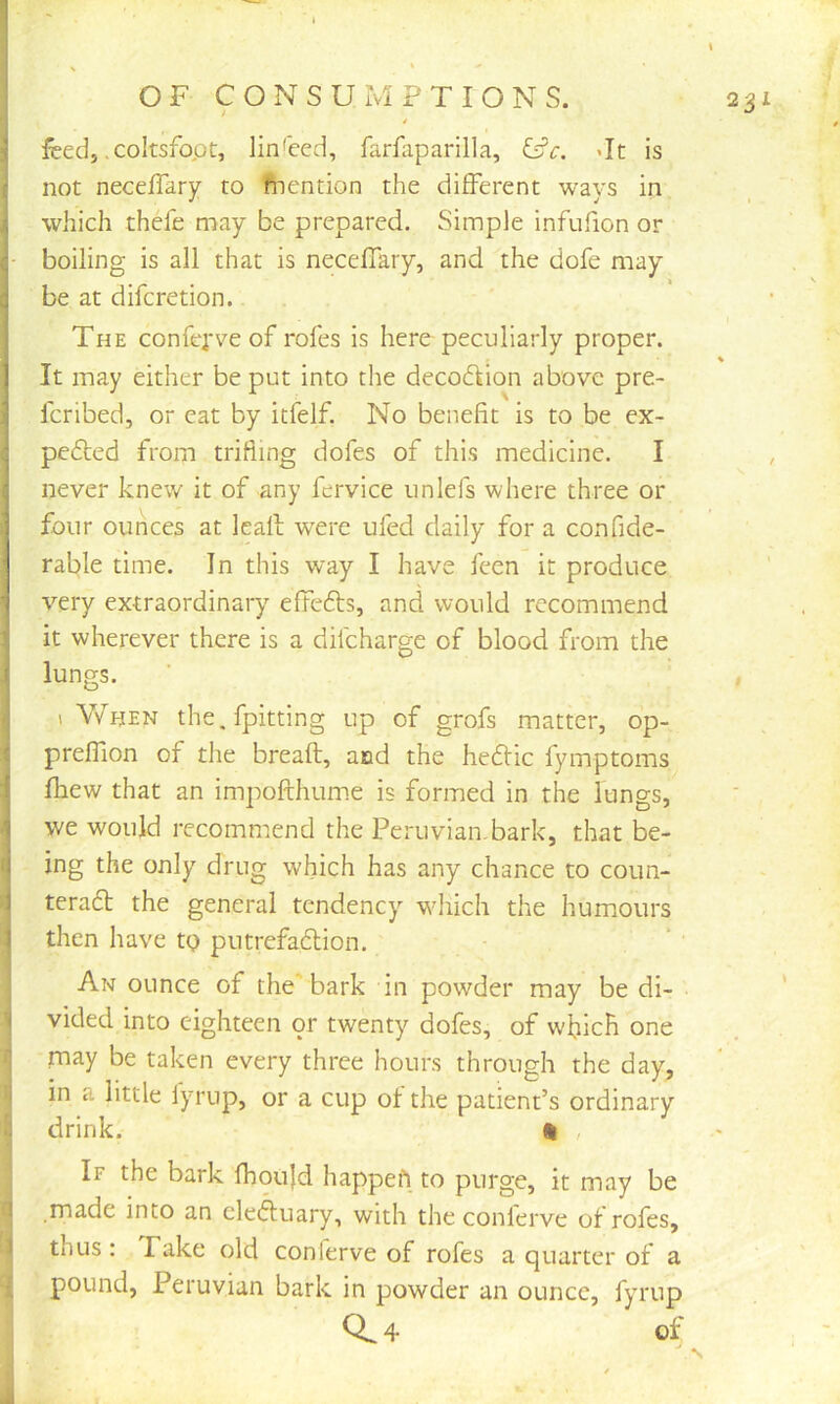 feed, .coltsfopt, linseed, farfaparilla, ^c. >It is not neceffary to ftiention the different ways in which thefe may be prepared. Simple infufion or • boiling is all that is neceffary, and the dofe may be at difcretion. The confepve of rofes is here peculiarly proper. It may either be put into the decodfion above pre- fcribed, or eat by icfelf. No benefit is to be ex- pedled from trifling dofes of this medicine. I never knew it of any fervice iinlefs where three or four ounces at Icaft were ufed daily for a confide- rable time. In this way I have feen it produce very extraordinary effefts, and would recommend it wherever there is a difcharge of blood from the lungs. 1 When the,fpitting up of grofs matter, op- preflion of the breaft, and the hedfic fymptoms fliew that an impofthume is formed in the lungs, we would recommend the Peruvian.bark, that be- ing the only drug which has any chance to coun- > teradt the general tendency which the humours j then have tQ putrefadion. ^ An ounce of the'bark in powder may be di- ^ vided into eighteen or twenty dofes, of wficR one !\ may be taken every three hours through the day, il in a little lyrup, or a cup of the patient’s ordinary S drink. i , If the bark fhou}d happefi to purge, it may be T made into an cleduary, with the conlerve of rofes, 1 thus : Fake old conlerve of rofes a quarter of a { pound, Peruvian bark in powder an ounce, fyrup Q. 4 of j ■ '