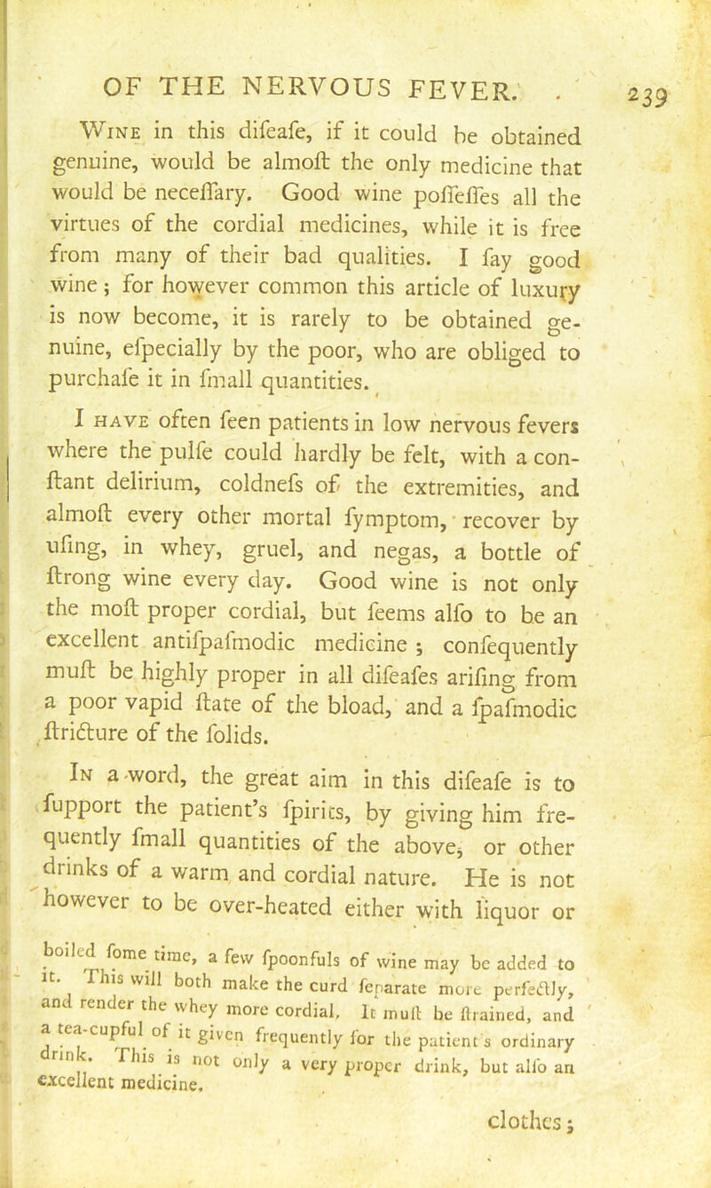 Wine in this difeafe, if it could be obtained genuine, would be almoft the only medicine that would be necelTary, Good wine polTelTes all the virtues of the cordial medicines, while it is free from many of their bad qualities. I fay good wine; for however common this article of luxury is now become, it is rarely to be obtained ge- nuine, efpecially by the poor, who are obliged to purchafe it in fmall quantities. ^ I HAVE often feen patients in low nervous fevers where the pulfe could hardly be felt, with a con- ftant delirium, coldnefs of the extremities, and almoft every other mortal fymptom, ■ recover by ufmg, in whey, gruel, and negas, a bottle of ftrong wine every day. Good wine is not only the moft proper cordial, but feems alfo to he an excellent antilpafmodic medicine; coniequently muft be highly proper in all difcafes ariftng from a poor vapid ftate of the bload, and a Ipafmodic ftricfture of the folids. In a -word, the great aim in this difeafe is to fupport the patient’s fpirics, by giving him fre- quently fmall quantities of the abovej or other drinks of a warm and cordial nature. He is not however to be over-heated either with liquor or boiled fome time, a few fpoonfuls of wine may be added to It. This will both make the curd fenarate more perfedly, and render the whey more cordial. It muil be drained, and ea cupful of it given frequently lor the patient s ordinary in . This is not only a very proper drink, but allb an excellent medicine. clothes ;
