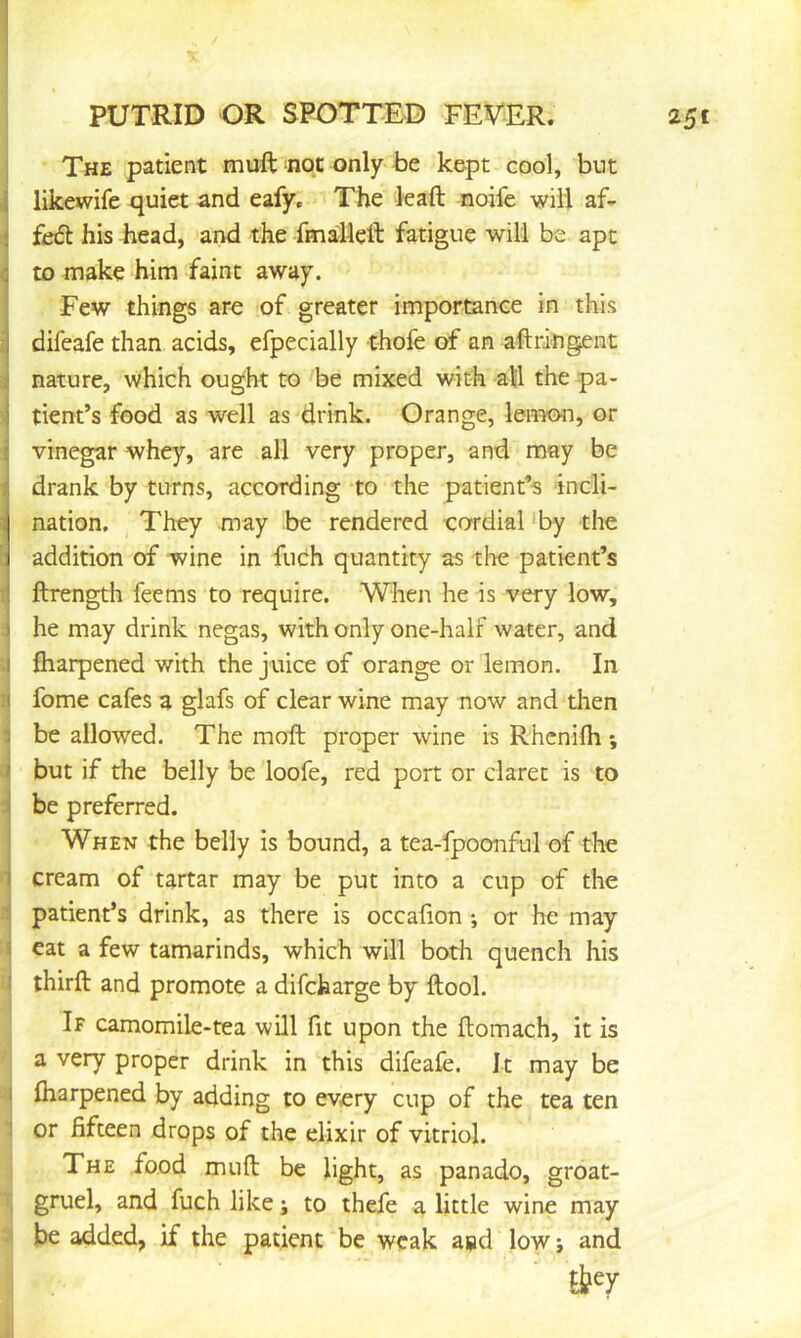 PUTRID OR SPOTTED FEVER. 251 The patient muft not only be kept cool, but j likewife quiet and eafy. The leaft noife will af- i feifl his head, and the fmalleft fatigue will be apt !to make him faint away. Few things are of greater importance in this difeafe than acids, efpecially thofe of an aftri-ngent 3| nature, which ought to be mixed with all the pa- ■j tient’s food as well as drink. Orange, lemcHi, or j vinegar whey, are all very proper, and may be T drank by turns, according to the patient’s incli- nation, _ They may be rendered cordial ‘by the addition of wine in fuch quantity as tlie patient’s ftrength feems to require. When he is very low, 3 he may drink negas, with only one-half water, and I fliarpened with the juice of orange or lemon. In i( fome cafes a glafs of clear wine may now and tlien 3 be allowed. The moft proper wine is Rhcnilh *, i but if the belly be loofe, red port or claret is to ^ be preferred. When the belly is bound, a tea-fpoonful of the 1 cream of tartar may be put into a cup of the patient’s drink, as there is occafion *, or he may 5 eat a few tamarinds, which will both quench his < third: and promote a difcharge by ftool. If camomile-tea will fit upon the itomach, it is a very proper drink in this difeafe. It may be I fliarpened by adding to every cup of the tea ten 1 or fifteen drops of the elixir of vitriol. The food muft be light, as panado, groat- , gruel, and fuch like; to thefe a little wine may be added, if the patient be weak apd low; and
