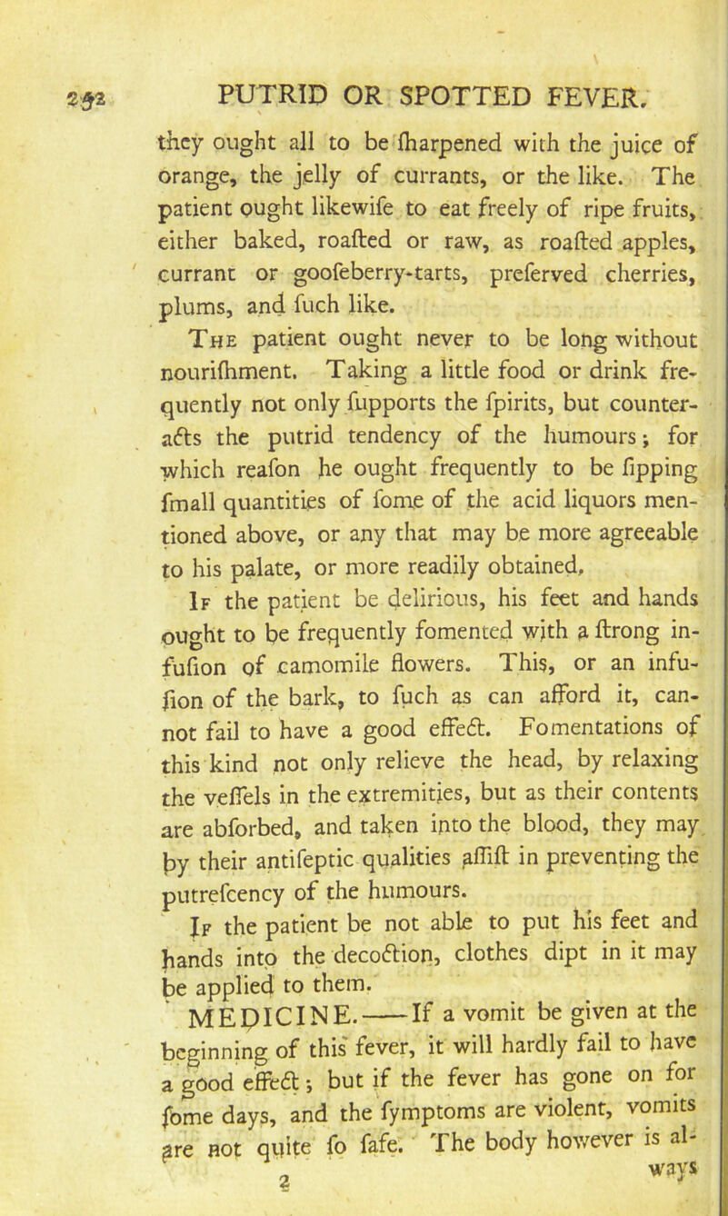 they ought all to be lharpened with the juice of orange, the jelly of currants, or the like. The patient ought likewife to eat freely of ripe fruits,; either baked, roafted or raw, as roafted apples, ' currant or goofeberry*tarts, preferved cherries, plums, and fuch like. The patient ought never to be long without nourilhment. Taking a little food or drink fre- , quently not only fupports the fpirits, but counter- afts the putrid tendency of the humours; for which reafon he ought frequently to be fipping fmall quantities of fome of the acid liquors men- doned above, or any that may be more agreeable to his palate, or more readily obtained. If the patient be delirious, his feet and hands ought to be frequently fomented with a ftrong in- fufion of camomile flowers. This, or an infu- fion of the bark, to fuch as can afford it, can- not fail to have a good effe6l. Fomentations of this kind not only relieve the head, by relaxing the vefiels in the extremities, but as their contents are abforbed, and taken into the blood, they may. py their antifeptic qualities aflift in preventing the putrefcency of the humours. If the patient be not able to put his feet and hands into the decoftion, clothes dipt in it may be applied to them. MEDICINE. If a vomit be given at the ' beginning of this fever, it will hardly fail to have a good e'ffefl •, but if the fever has gone on for fome days, and thefymptoms are violent, vomits are not qifite fo fafe. The body hov/ever is al- ' ways