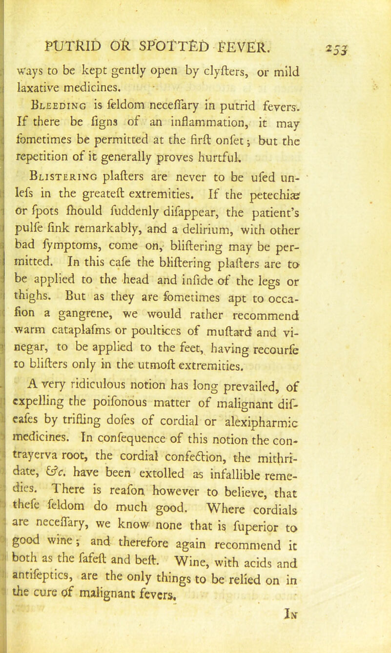 1 ways to be kept gently open by clyfters, or mild i laxative medicines. I Bleeding is feldom neceflary in putrid fevers. 1 If there be figns of an inflammation, it may ij fometimes be permitted at the firft onfet *, but the i repetition of it generally proves hurtful, I Blistering plafters are never to be ufed un- ti lefs in the greateft extremities. If the petechisef • Or fpots Ihould fuddenly difappear, the patient’s pulfe fink remarkably, and a delirium, with other 6 bad fymptoms, come on,* bliftering may be per- mitted. In this cafe the bliftering plafters are to- 1 be applied to the head and infide of the legs or ; thighs. But as they are fometimes apt to occa- 'i fion a gangrene, we would rather recommend I warm cataplafms or poultices of muftard and vi- t negar, to be applied to the feet, having recourfe I to blifters only in the utmoft extremities. .j A very ridiculous notion has long prevailed, of n expelling the poifondus matter of malignant dif- tj cafes by trifling dofes of cordial or alexipharmic i medicines. In confequence of this notion the con- [i trayerva root, the cordial confeftion, the mithri- : date, £ffr. have been extolled as infallible reme- ” dies. There is reafon however to believe, that j thefe feldom do much good. Where cordials . are neceflTary, we know none that is fuperior to good wine; and therefore again recommend it both as the fafeft and beft. Wine, with acids and antifcptics, are the only things to be relied on in ^ the cure of malignant fevers. In