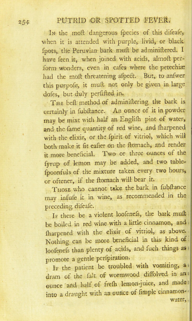 In« the mod dangerous fpecles of this difeafe^ when it is attended with purple,, livid, or black fpots, the Peruvian- bark mtift be adminiftered. I have feen it, when joined with acids, almoft per- form wonders, even in cafes where the petechias had the mod threatening afpecl. But, to anfwer this purpofe, it mud not only be given in large dofes, but duly perfifted. inv The bed method of adminidering the bark is certainly in fubdance. An ounce of it in powder may be mixt with half an Englidi pint of water, and the fame quantity of red wine, and lharpened with the elixir, or the fpirit of vitriol, which wilt both make k fit eafier on the domaeh, and render it more beneficial. Two or three ounces of the fyrup of lemon may be added, and two table- fpoonfuls of the mixture taken every two hours, or oftener, if the domach will bear it. Those who cannot take the bark in fubdance may infufe it in wine, as recommended in the preceding, difeafe. If there be a violent loofened, the bark mud be boiled in red wine with a little cinnamon, and. lharpened with the elixir of vitriol, as above* Nothing can be more beneficial in this kind of loofenefs than plenty of acids, and fuck things promote a gentle perfpiration. If the patient be troubled with vomiting, a* dram of the fait of wormwood dilfolved in an^ ounce'and half of frelh lemon-juice, and made? into a draught with an ounce of fimple cinnamon- water.