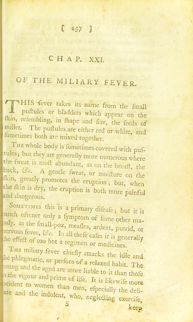t 2S7 J CHAP. XXL OF THE MILIARY FEVER. ^HIS Tever takes its name from the fmall X puftules or bladders which appear on the Ikin, refemb]ing, .in lhape and fize, the feeds of milJet. The puftules are either red or white, and fometimes both are mixed together. The whole body is fometimes covered with puf- tules; but they are generally more numerous where the fweat is moft abundant, as on the bread, the back, Or. A gentle fweat, dr nioifture on the <m greatly promotes the eruption ; but, when a:dl;ro:i: Sometimes this is a primary difeafe; but it is mich oftener only a fymptom of feme other ma- ady, as the fmall-pox, mealies, ardent, putrid or lervous fever, In oil r • ; ^ he effeft of m i'  generally of too hot a regimen or medicines The miliary fever chieHy attacks the idle and P1 egmatic, or perfons of a relaxed habit Th T tne vigour and prime of life Jr Ic t ■ ■*' *«. ...J s