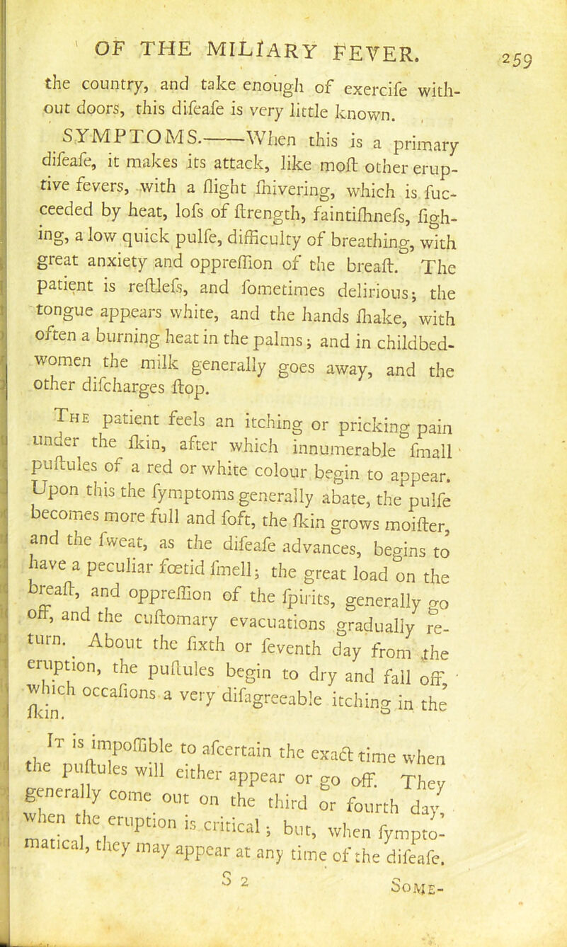'1 <1 I .f ' OF THE MILJARY FEVER. the country, and take enough of exercife with- out doors, this difeafe is very little known. SYMPTOMS. When this is a primary difeafe, it makes its attack, like moft other erup- tive fevers, .with a flight fnivering, which is fuc- ceeded by heat, lofs of ftrength, faintiflmefs, figh- ing, a low quick pulfe, difficulty of breathing, with great anxiety and oppreffion of the breaft. The patient is reftlefs, and fometimes delirious j the tongue appears white, and the hands lliake,’with often a burning heat in the palms; and in childbed- women ^ the milk generally goes away, and the other difcharges Hop. The patient feels an itching or pricking pain under the Ikin, after which innumerable fmalT puftules of a red or white colour begin to appear. Upon this the fym.ptoms generally abate, the pulfe ecomes more full and foft, the fkin grows moifter, and the fweat, as the difeafe advances, begins to have a peculiar foetid fmell; the great load on the breafh, and oppreffion of the fpirits, generally go o , and the cuftomary evacuations gradually re- turn. ^ About the fixth or feventh day from ^he eruption, the puflules begin to dry and fall off • Much occafions a very difagreeable itching in the It is impoffible to afcertain the exaft time when re puftules will either appear or go off. They general y come out on the third or fourth day! hen the eruption is critical; but, when fympto- atical, they may appear at any time of the difeafe. SoAJE- S 2