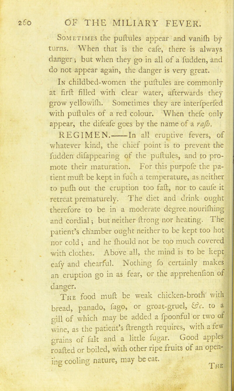 Sometimes the puftules appear and vanifh by turns. When that is the cafe, there is always danger; but when they go in all of a fudden, and do not appear again, the danger is very great. In childbed-women the puftules are commonly at firft filled with clear water, afterwards they grow yellowifh. Sometimes they are interfperfed with puftules of a red colour. When thefe only appear, the difeafe goes by the name of a rajb. REGIMEN. In all eruptive fevers, of whatever kind, the chief point is to prevent the fudden' difappearing of the puftules, and to pro- mote their maturation. For this purpofe the pa- tient muft be kept in fuch a temperature, as neither to pulh out the eruption too faft, nor to caufe it retreat prematurely. The diet and drink ought therefore to be in a moderate degree, nourifliing and cordial; but neither ftrong nor heating. The patient’s chamber ought neither to be kept too hot nor cold •, and he fhould not be too much covered with clothes. Above all, the mind is to be kept eafy and chearful. Nothing fo certainly makes an eruption go in as fear, or the apprehenfion of | danger. ; The food muft be weak chicken-broth with | bread, panado, fago, or groat-gruel, to a j crill of which may be added a fpoonful or two of' wine, as the patient’s ftrength requires, with a few grains of fait and a little fugar. Good apples roafted or boiled, with other ripe fruits of an open- . ihg cooling nature, may be eat. ' ;