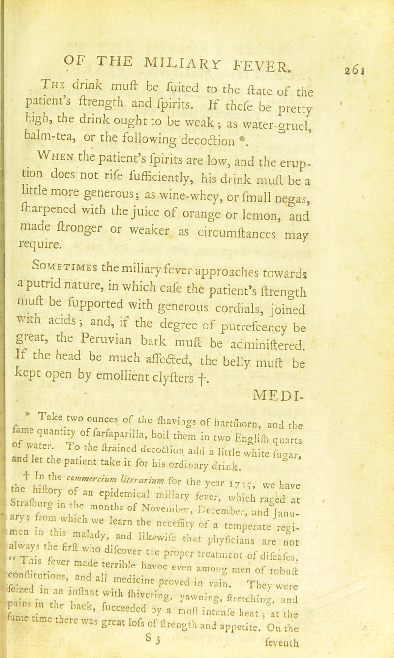 The drink inuft be fuited to the ftate of the patient’s Ilrength and fpirits. If thefe be pretty high, the drink ought to be weak ; as water-gruel, baJm-tea, or the following decodlion When the patient’s fpirits are low, and the erup- tion does not rife fufficiently, his drink mull be a little more generous; as wine-whey, or fmall negas, fharpened with the juice of orange or lemon, and iniade Ilronger or weaker as circumftances may require. . ^ Sometimes the miliary fever approaches towards a putrid nature, in which cafe the patient's ftrenath muft be fupported with generous cordials, joined . W'uh acids; and, if the degree of putrefcency be i great, the Peruvian bark muft be adminiftered. If the head be much affeaed, the belly, muft be kept open by emollient clyfters f. MEDI- Take two ounces of the lhavings of hartn.orn, and the i ame quantiQ' of farfapar.lla, boll them in two Englifl, quarts i andTetTh »h!te fugar, I and let the patient take it for his ordinary drink. the^ hhlme 'k' we hare hihory of an epidemical miliary live.-, which raved at ^ Stralburg ,n the months of November, December, and^Janu- ary. flom which we learn the iiecefiity of a temperate reci- m-a in tins malady, and likewife ihat phyf,clans are not a way, t e Srd who difeover the proper treatment of difea e Th s fever made terrible havoc even among men of robuft conHituttons, and all medicine proved in vain. They wjre femed in an indant „i,h l,.i„„i„g, yuwnlng, fl.reiching and pains in the back, fucceeded by a mok intenfe heat at the fame time there wa, great lofs of llrengtli a„d ap^urirc. On the ^ ^ fevemh