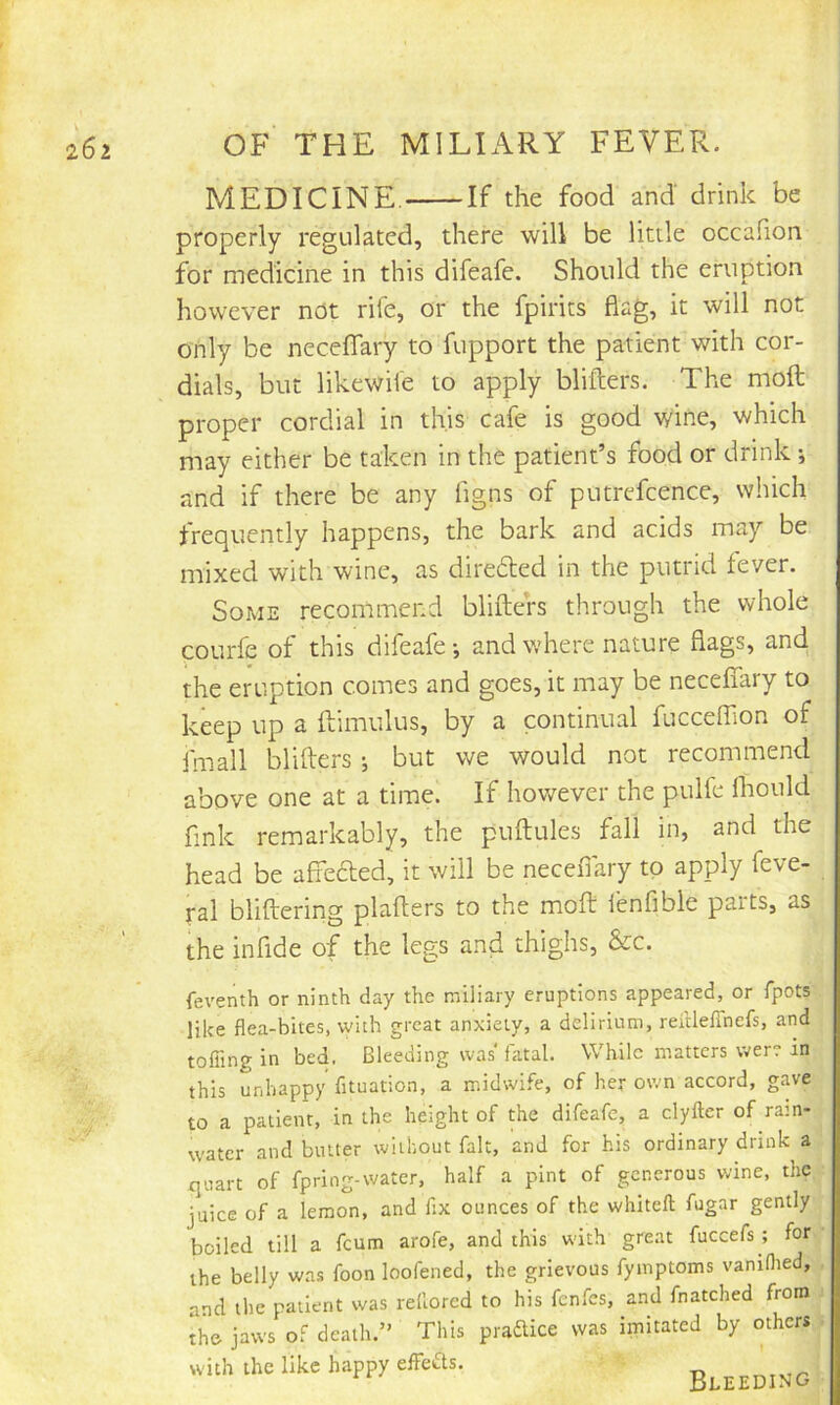 MEDICINE. If the food and drink be properly regulated, there will be little occafion for medicine in this difeafe. Should the eruption however not rife, or the fpirits flag, it will not only be neceffary to fupport the patient with cor- dials, but likewife to apply bliflers. The moil proper cordial in this cafe is good wine, which may either be taken in the patient’s food or drink; and if there be any ligns of putrefcence, which frequently happens, the bark and acids may be mixed with wine, as direded in the putrid fever. Some recommend bliflers through the whole courfe of this difeafe-, and where nature flags, and the eruption comes and goes, it may be neceffary to keep up a ftimulus, by a continual fucceffion of fmall bliflers ; but we would not recommend above one at a time. If however the pulfe fhould fink remarkably, the puflules fall in, and the head be affeefled, it will be neceflary to apply feve- ral bliflering plaflers to the mofl fenfible parts, as the infide of the legs and thighs, &c. feventh or ninth day the miliary eruptions appeared, or fpots like flea-bites, with great anxiety, a delirium, reftleflnefs, and tofiing in bed. Bleeding was fatal. While matters were in this unhappy fituation, a midwife, of her own accord, gave to a patient, in the height of the difeafe, a clyfter of rain- water and butter without fait, and for his ordinary drink a quart of fpring-water, half a pint of generous wine, the juice of a lemon, and fix ounces of the whiteft fugar gently boiled till a feum arofe, and this with great fuccefs ; for the belly was foon loofened, the grievous fymptoms vaniflied, and the patient was rellorcd to his fenfes, and fnatched from the jaws of death.” This pradice was imitated by others with the like happy effects. Bleeding