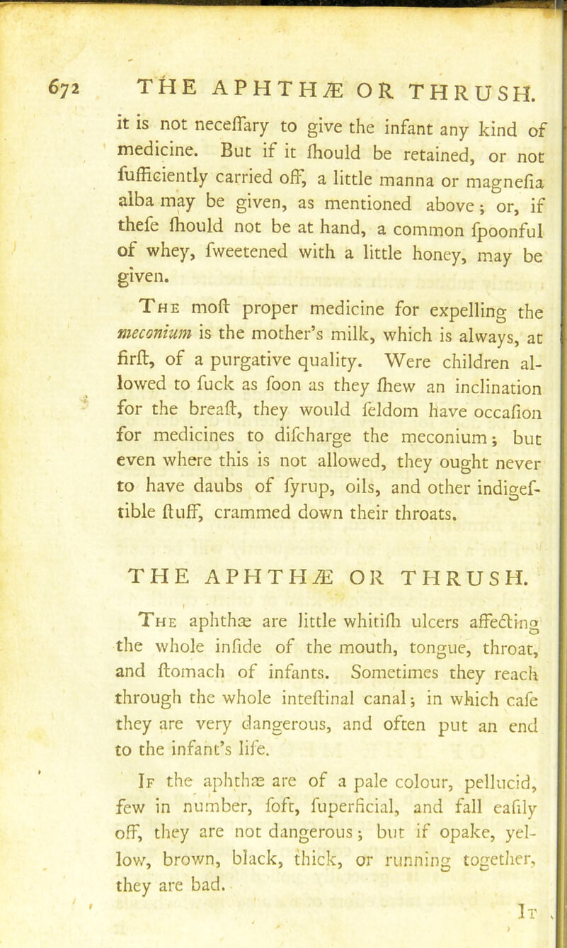it is not neceffary to give the infant any kind of medicine. But if it jfhould be retained, or not fufficiently carried off, a little manna or magnelia alba may be given, as mentioned above; or, if thefe Ihould not be at hand, a common fpoonful of whey, fweetened with a little honey, may be given. The moll proper medicine for expelling the meconium is the mother’s milk, which is always, at firft, of a purgative quality. Were children al- lowed to fuck as foon as they lliew an inclination for the bread, they would feldom have occafion for medicines to difcharge the meconium; but even where this is not allowed, they ought never to have daubs of fyrup, oils, and other indigef- tible duff, crammed down their throats. THE APHTHA OR THRUSH. The aphtha are little whitilli ulcers affedling the whole infide of the mouth, tongue, throat, and domach of infants. Sometimes they reach through the whole intedinal canal; in which cafe they are very dangerous, and often put an end to the infant’s life. If the aphthae are of a pale colour, pellucid, few in number, foft, fuperficial, and fall eafily off, they are not dangerous; but if opake, yel- low, brown, black, thick, or running togetlicr, they are bad. >