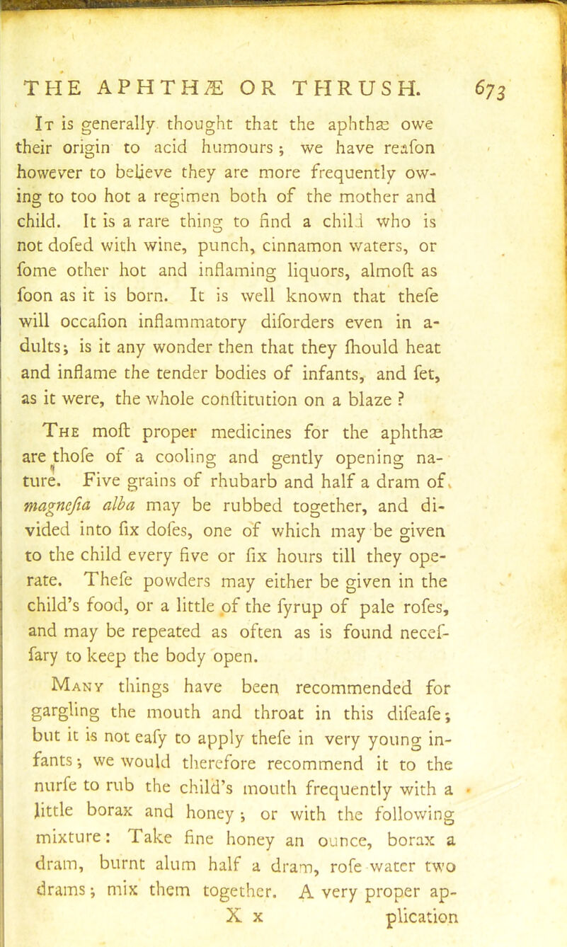THE APHTHiE OR T FI R U S H. ( It is generally thought that the aphthse owe their origin to acid humours; we have reafon however to believe they are more frequently ow- ing to too hot a regimen both of the mother and child. It is a rare thing to find a chil i who is I ^ not dofed with wine, punch, cinnamon waters, or fome other hot and inflaming liquors, almoft as foon as it is born. It is well known that thefe will occafion inflammatory diforders even in a- dults; is it any wonder then that they fhould heat and inflame the tender bodies of infants, and fet, as it were, the whole conftitution on a blaze ? The moft proper medicines for the aphthse arethofe of a cooling and gently opening na- ture. Five grains of rhubarb and half a dram of» magnefia alba may be rubbed together, and di- vided into fix dofes, one of which may be given to the child every five or fix hours till they ope- rate. Thefe powders may either be given in the child’s food, or a little of the fyrup of pale rofes, and may be repeated as often as is found necef- fary to keep the body open. Many things have been recommended for gargling the mouth and throat in this difeafe; but it is not eafy to apply thefe in very young in- fants •, we would therefore recommend it to the nurfe to rub the child’s mouth frequently with a • Jittle borax and honey *, or with the following mixture: Take fine honey an ounce, borax a dram, burnt alum half a dram, rofe water two drams; mix them together. A very proper ap- X X plication