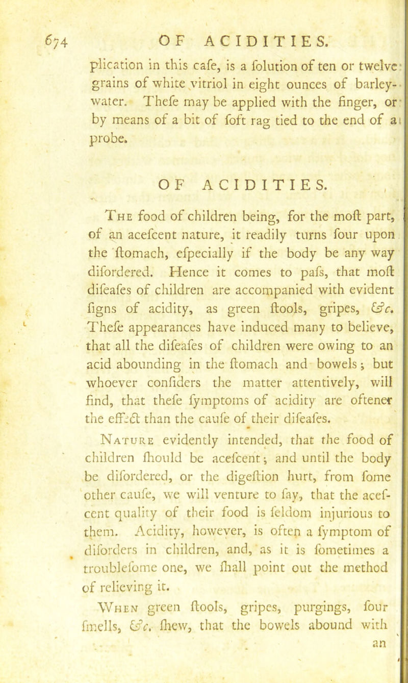 plication in this cafe, is a folution of ten or twelve: grains of white,vitriol in eight ounces of barley-- water. Thefe may be applied with the finger, or- by means of a bit of foft ra<y tied to the end of ai probe. OF ACIDITIES. * The food of children being, for the moft part, of an acefeent nature, it readily turns four upon the ftomach, efpecially if the body be any way difordered. Hence it comes to pafs, that moft difeafes of children are accompanied with evident figns of acidity, as green ftools, gripes, Cfr. Thefe appearances have induced many to believe, •' that all the difeafes of children were owing to an acid abounding in the ftomach and bowels; but whoever confiders the matter attentively, will find, that thefe fymptoms of acidity are oftener the efD(5t than the caufe of their difeafes. Nature evidently intended, that the food of children fhould be acefeent; and until the body be difordered, or the digeftion hurt, from fome ‘other caufe, we w'ili venture to fay, that the acef- eent quality of their food is feldom iniurious to them. Acidity, however, is often a fymptom of diforders in children, and, as it is fometimes a troublefome one, we fliall point out the method of relieving it. When green ftools, gripes, purgings, four fmells, i^c. ftiew, that the bowels abound with an