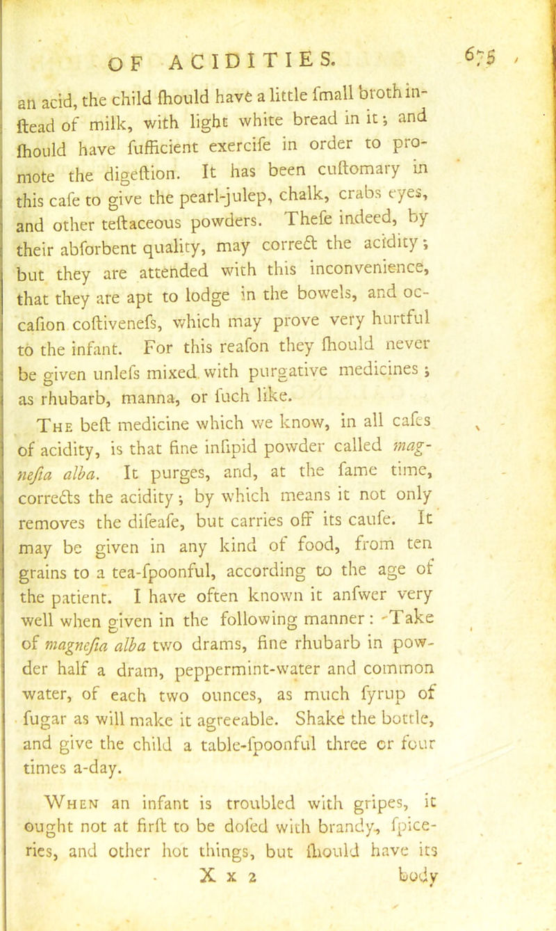 an add, the child Ihould have a little fmall broth in- ; Head of milk, with light white bread in it •, and IhoLild have fufficient exercife in order to pro- mote the digeftion. It has been cuftomaiy in this cafe to give the pearl-julep, chalk, crabs eyes, and other teftaceous powders. Thefe indeed, by their abforbent quality, may corred the acidity; but they are attended with this inconvenience, that they are apt to lodge in the bowels, and oc- cafion coftivenefs, v/hich may prove very hurtful to the infant. For this reafon they fhould never be given unlefs mixed, with purgative medicines ; as rhubarb, manna, or Inch like. The beft medicine which we know, in all cafes of acidity, is that fine infipid powder called 7nag- nefia alba. It purges, and, at the fame time, correds the acidity j by which means it not only removes the difeafe, but carries of? its caufe. It may be given in any kind ot food, from ten grains to a tea-fpoonful, according to the age of the patient. I have often known it anfwer very well when given in the following manner: 'Take of magnefta alba two drams, fine rhubarb in pow- der half a dram, peppermint-water and common water, of each two ounces, as much fyrup of . fugar as will make it agreeable. Shake the bottle, and give the child a table-fpoonful three or four times a-day. When an infant is troubled with gripes, it ought not at firft to be doled with brandy, fpice- rics, and other hoc things, but fiiould have its X X 2 body