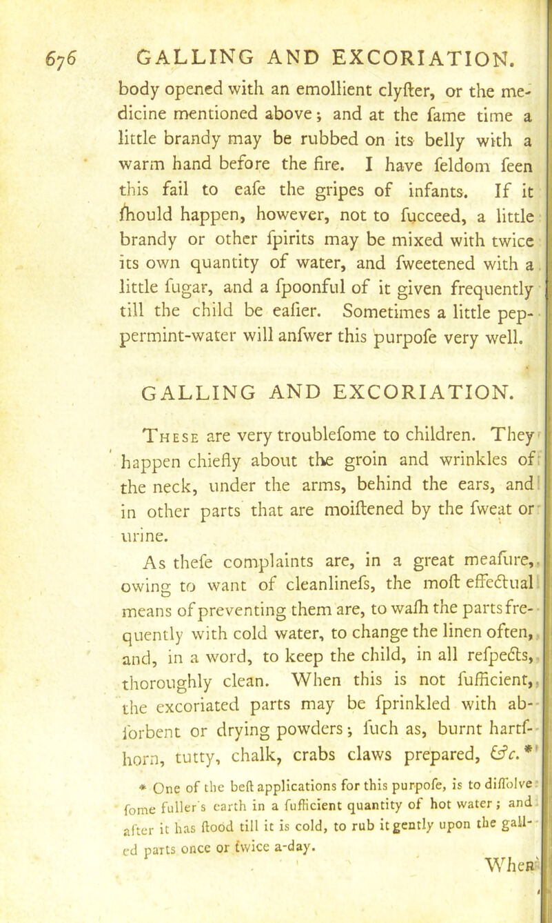 GALLING AND EXCORIATION. body opened with an emollient clyfter, or the me- I dicine mentioned above; and at the fame time a little brandy may be rubbed on its belly with a warm hand before the fire. I have feldom feen this fail to eafe the gripes of infants. If it | lliould happen, however, not to fycceed, a little brandy or other fpirits may be mixed with twice its own quantity of water, and fweetened with a. little fugar, and a fpoonful of it given frequently till the child be eafier. Sometimes a little pep- permint-water will anfwer this purpofe very well. GALLING AND EXCORIATION. These are very troublefome to children. Theyf happen chiefly about the groin and wrinkles of: the neck, under the arms, behind the ears, and I in other parts that are moiftened by the fweat or- urine. As thefe complaints are, in a great meallire,, owing to want of cleanlinefs, the mofl: effedlual means of preventing them are, to wafli the parts fre- quently with cold water, to change the linen often,, and, in a word, to keep the child, in all refpedls, thoroughly clean. When this is not fufiicienr,, the excoriated parts may be fprinkled with ab-- forbent or drying powders; fuch as, burnt hartf-- horn, tutty, chalk, crabs claws prepared, * One of the bed applications for this purpofe, is to diflblve* feme fuller s earth in a fufficient quantity of hot water; and after it has flood till it is cold, to rub it gently upon the gall-- ed parts once or twice a-day. . - ' When'