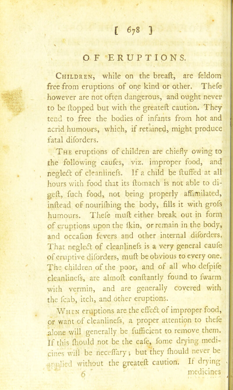 - OF ERUPTIPNS. I Children, while on the bread, are feldom free from eruptions of one kind or other. Thefe however are not often dangerous, and ought never to be (topped but with the greateft caution. They tend to free the bodies of infants from hot and acrid humours, which, if retained, might produce fatal diforders. The eruptions of children are chiefly owing to the following caufes, viz. improper food, and negledt of deanlinefs. If a child be (luffed at all hours with food that its (lomach is not able to di- gell, fuch food, not being properly affimilated, indead of nourifhing the body, fills it with grofs humours. Thefe mud either break out in form of eruptions upon the (kin, or remain in the body, and occafion fevers and other internal diforders. That negle6l of deanlinefs is a very general caufe of eruptive diforders, mud be obvious to every one. The children of the poor, and of all who defpife deanlinefs, are almod condantly found to (warm with vermin, and are generally covered with the (cab, itch, and other eruptions. When eruptions are the effeft of improper food, or want of deanlinefs, a proper attention to thefe alone will generally be fuflicient to remove them, if this (liOLild not be the cafe, fome drying medi- cines will be neceffary; but they (liould never be ^Pjdied without the greated caution. K drying ' ^ ■ medicines