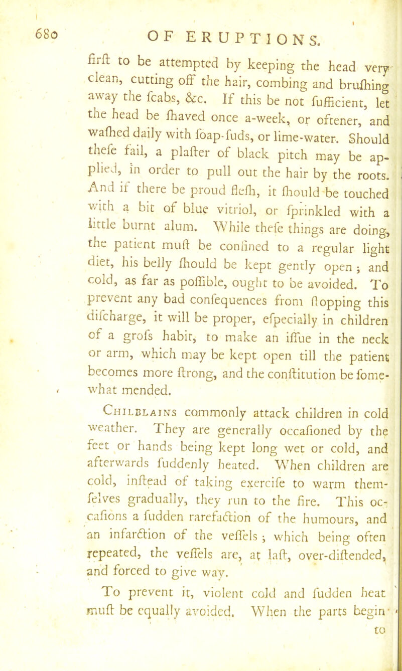 firft to be attempted by keeping the head very- clean, cutting off the hair, combing and bruihing away the fcabs, &c. If this be not fufficient, let the head be fhaved once a-week, or oftener, and waflied daily with foap-fuds, or lime-water. Should thefe fail, a plafter of black pitch may be ap- plied, in order to pull out the hair by the roots. And if there be proud flefli, it fliould be touched with a bit of blue vitriol, or fprinkled with a little burnt alum. While thefe things are doing-, the patient muft be coniined to a regular light diet, his belly fhould be kept gently open ; and cold, as far as poffible, ought to be avoided. To prevent any bad confequences from flopping this difcharge, it will be proper, efpecially in children of a grofs habit, to make an iffue in the neck or arm, which may be kept open till the patient becomes more flrong, and the conflitution be fome- what mended. Chilblains commonly attack children in cold weather. They are generally occafioned by the feet or hands being kept long wet or cold, and afterwards fuddenly heated. When children are cold, inllead of taking exercife to warm them- felves gradually, they run to the fire. This oc- cafions a fudden rarefacftion of the humours, and an infardtion of the vefi'els which being often repeated, the veffels arc, at lad, over-diftended, and forced to give way. To prevent it, violent cold and fudden heat mud be equally avoided. When the parts begin’ ' to