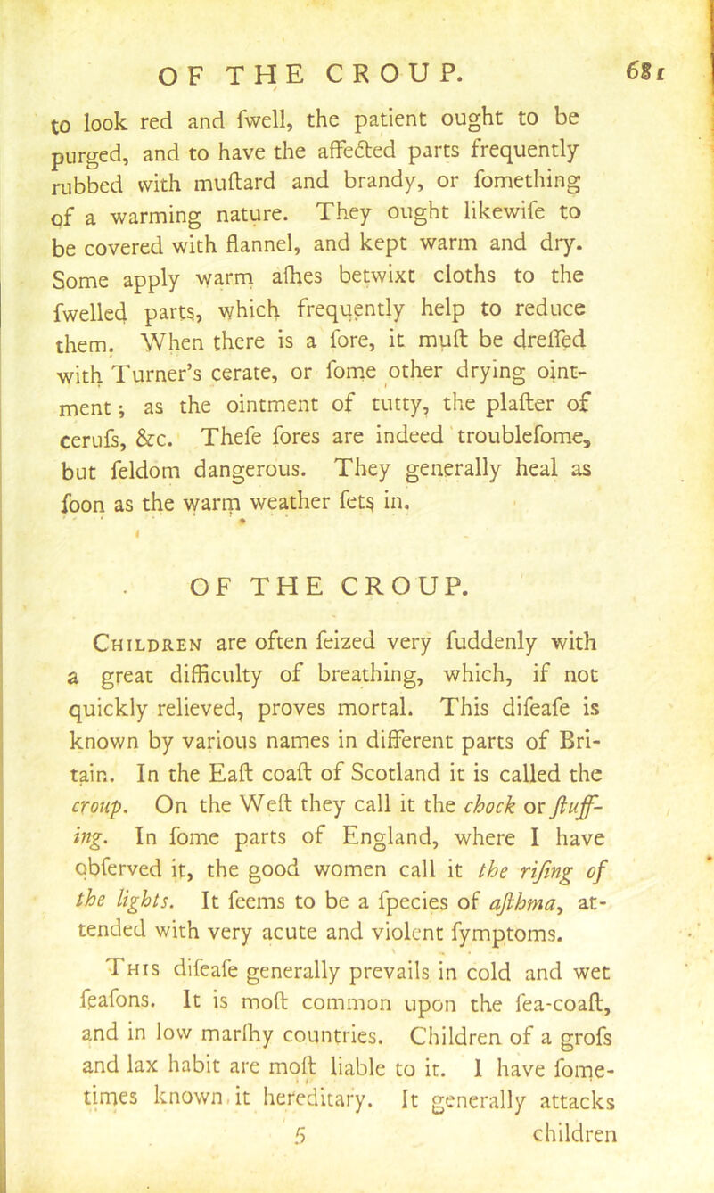 OF THE CROUP. 6Si / to look red and fwell, the patient ought to be purged, and to have the affected parts frequently rubbed with muftard and brandy, or fomething of a warming nature. They ought likewife to be covered with flannel, and kept warm and dry. Some apply warni afhes betwixt cloths to the fwelled part5, which frequently help to reduce them. When there is a fore, it muft be drefled with Turner’s cerate, or fome other drying oint- ment ', as the ointment of tutty, the plafter of cerufs, &c. Thefe fores are indeed troublefome, but feldom dangerous. They generally heal as foon as the warrn weather fet^ in. I OF THE CROUP. Children are often feized very fuddenly with a great difficulty of breathing, which, if not quickly relieved, proves mortal. This difeafe is known by various names in different parts of Bri- tain. In the Eaft coaft of Scotland it is called the croup. On the Weft they call it the chock or fiuff- ing. In fome parts of England, where I have obferved it, the good women call it the rijing of the lights. It feems to be a fpecies of afihma^ at- tended with very acute and violent fymptoms. This difeafe generally prevails in cold and wet feafons. It is moft common upon the fea-coaft, and in low marlhy countries. Children of a grofs and lax habit are moft liable to it. 1 have fome- times known.it hereditary. It generally attacks 5 children