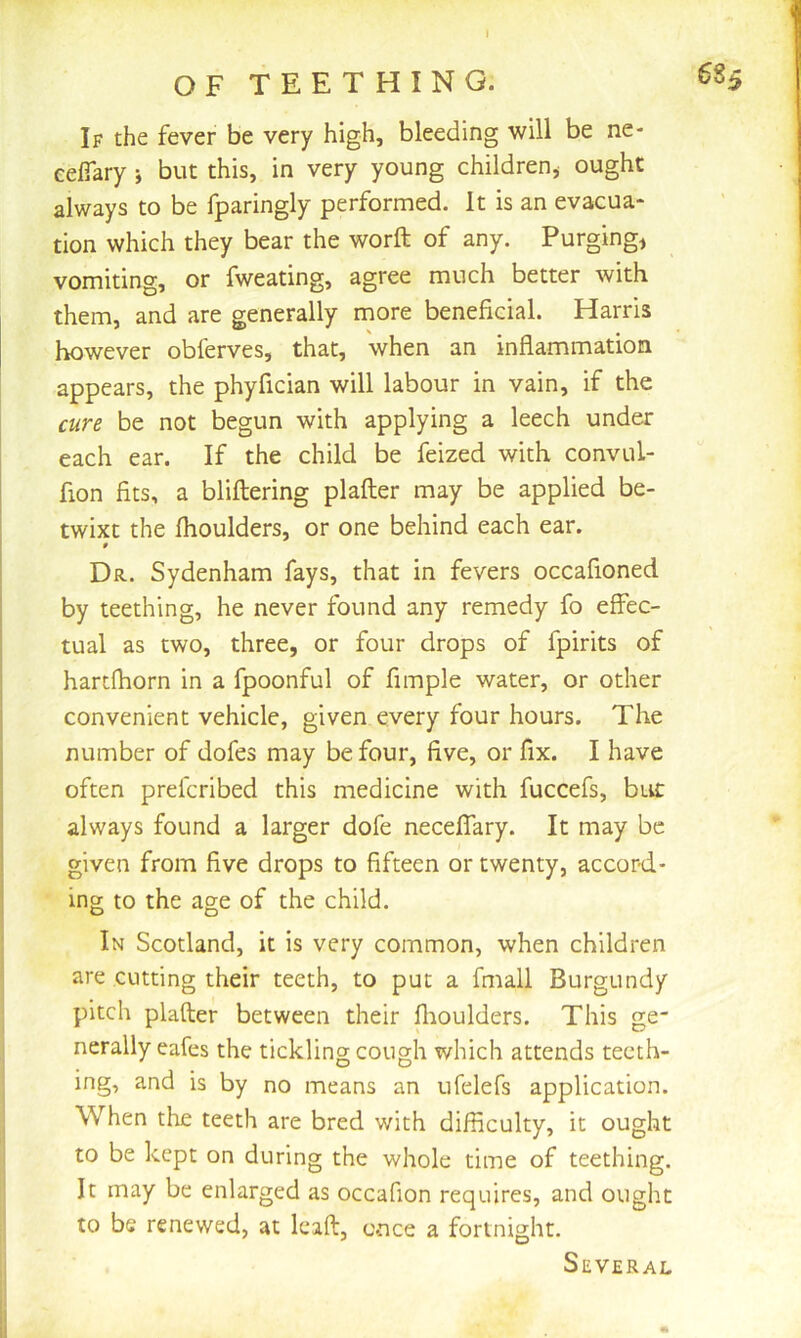 O F T E E T H I N G. If the fever be very high, bleeding will be ne- celTary j but this, in very young childrenj ought always to be fparingly performed. It is an evacua- tion which they bear the worft of any. Purgings vomiting, or fweating, agree much better with them, and are generally more beneficial. Harris however obferves, that, when an inflammation appears, the phyfician will labour in vain, if the cure be not begun with applying a leech under each ear. If the child be feized with convul- fion fits, a bliftering plafter may be applied be- twixt the fhoulders, or one behind each ear. Dr. Sydenham fays, that in fevers occafioned by teething, he never found any remedy fo effec- tual as two, three, or four drops of fpirits of harcfhorn in a fpoonful of fimple water, or other convenient vehicle, given every four hours. The number of dofes may be four, five, or fix. I have often prefcribed this medicine with fuccefs, btic always found a larger dofe neceffary. It may be given from five drops to fifteen or twenty, accord- ing to the age of the child. In Scotland, it is very common, when children are cutting their teeth, to put a fmall Burgundy pitch plafter between their fiioulders. This ge- nerally eafes the tickling cough which attends teeth- ing, and is by no means an ufelefs application. When the teeth are bred with difficulty, it ought to be kept on during the whole time of teething. It may be enlarged as occafion requires, and ought to be renewed, at Icaft, once a fortnight. Several