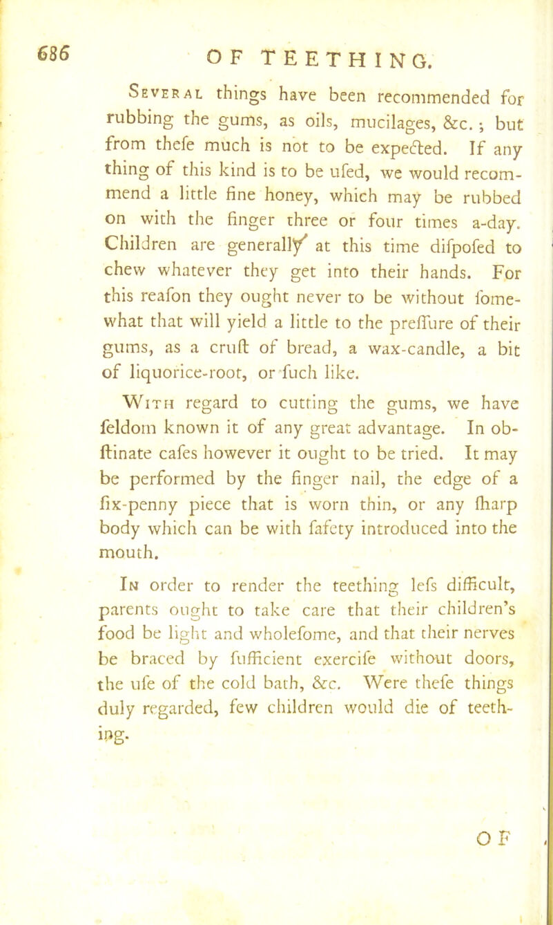 Several things have been recommended for rubbing the gums, as oils, mucilages, &c.; but from thefe much is not to be expefted. If any thing of this kind is to be ufed, we would recom- mend a little fine honey, which may be rubbed on with the finger three or four times a-day. Children are generall/ at this time difpofed to chew whatever they get into their hands. For this reafon they ought never to be without fome- what that will yield a little to the prefifure of their gums, as a cruft of bread, a wax-candle, a bit of liquorice-root, or fuch like. With regard to cutting the gums, we have feldom known it of any great advantage. In ob- ftinate cafes however it ought to be tried. It may be performed by the finger nail, the edge of a fix-penny piece that is worn thin, or any fharp body which can be with fafety introduced into the mouth. In order to render the teething lefs difficult, parents ought to take care that their children’s food be light and wholefome, and that their nerves be braced by fufficient exercife without doors, the ufe of the cold bath, &c. Were thefe things duly regarded, few children would die of teeth- ing- OF
