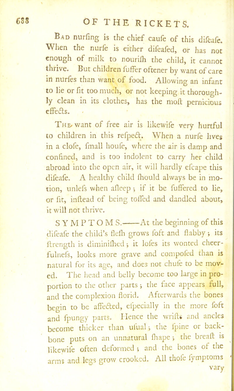 Bad niirfing is the chief caufe of this difeafe. When the nurfe is either difeafed, or has not enough of milk to nouriih the child, it cannot thrive. But children fuffer oftener by want of care in nurfes than want of food. Allowing an infant to lie or fit too much, or not keeping it thorough- ly clean in its clothes, has the moll pernicious i elFefts. THE/want of free air is likewife very hurtful to children in this refpedl. When a nurfe lives in a clofe, fmall houfe, where the air is clamp and confined, and is too indolent to carry her child abroad into the open air, it will hardly efcape this difeafe. A healthy child fhould always be in mo- tion, unlefs wlien afleep •, if it be fuffered to lie, or fit, inllead of being tolfed and dandled about, it will not thrive. SYMPTOM S. At the beginning of this difeafe the child’s flefli grows foft and flabby ; its llrensth is diminiflied ; it lofes its wonted cheer- fulnefs, looks more grave and compofed than is natural for its age, and does not chufe to be mov- ed. The head and belly become too large in pro- portion to the otlier parts •, the lace appears full, and the complexion florid. Afterwards the bones begin to be affedted, efpecially in the more foft and fpungy parts. Hence the wrift« and ancles become thicker than ulual •, the Ipine or back- bone puts on an unnatural fliapc •, the breaft is likewife often deformed *, and the bones of the arms and legs grow crooked. All thole fymptoms vary