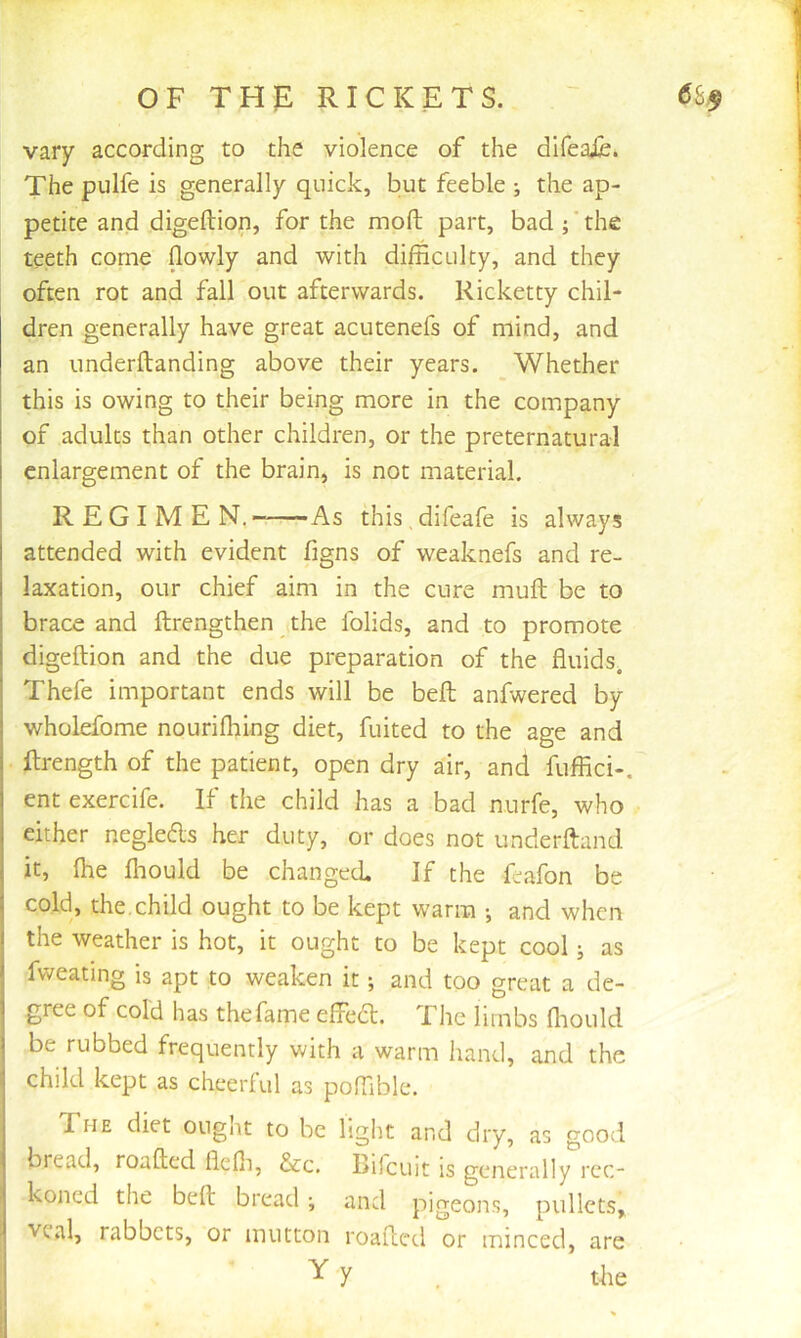 vary according to the violence of the difeaXe. The pulfe is generally quick, but feeble ; the ap- petite and digeftion, for the mod part, bad; ‘ the teeth come (lowly and with difficulty, and they often rot and fall out afterwards. Ricketty chil- dren generally have great acutenefs of mind, and an underftanding above their years. Whether this is owing to their being more in the company of adults than other children, or the preternatural enlargement of the brain, is not material. REGIMEN, As this, difeafe is always attended with evident figns of weaknefs and re- laxation, our chief aim in the cure mull be to brace and ftrengthen the folids, and to promote digeftion and the due preparation of the fluids. Thefe important ends will be beft anfwered by wholefome nourilhing diet, fuited to the age and ftrength of the patient, open dry air, and fuffici-. ent exercife. If the child has a bad nurfe, who either neglecfts her duty, or does not underftand it, Ihe fliould be changed. If the feafon be cold, the, child ought to be kept warm •, and when the weather is hot, it ought to be kept cool j as fweating is apt to weaken it; and too great a de- j gree of cold has thefame effedt. The limbs fliould i be rubbed frequently with a warm hand, and the j child kept as cheerful as poftible. The diet ought to be light and dry, as good I bread, roafted flefii, &c. Bifcuit is generally rcc- , koned the beft bread •, and pigeons, pullets,. I veal, rabbets, or mutton roafted or minced, are i Y y tlie