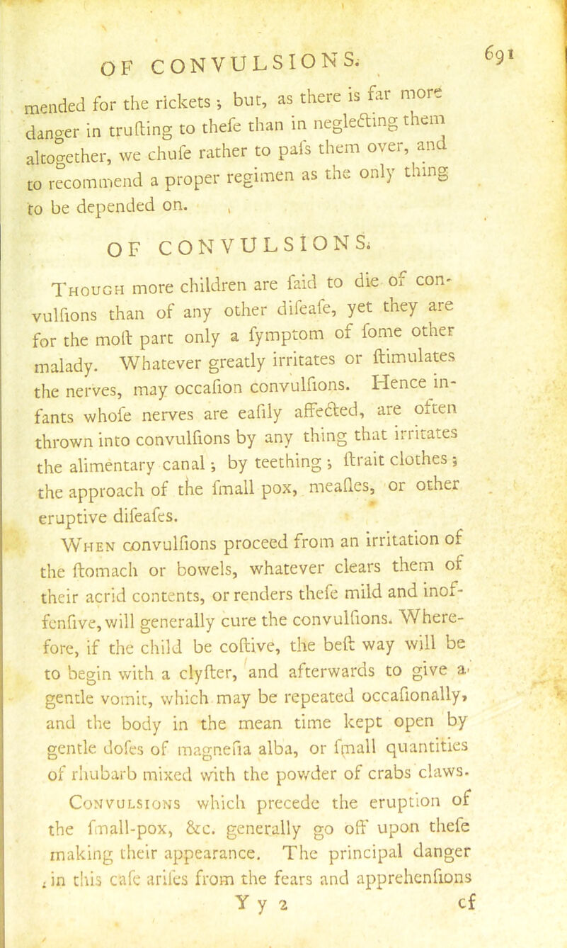 mended for the rickets *, but, as there is far more danger in trading to thefe than m neglefting theni altogether, we chufe rather to pafs them over, and to recommend a proper regimen as the only thing to be depended on. , OF CONVULSIONS; Though more children are faid to die of con^ vulfions than of any other difeafe, yet they are for the mod part only a fymptom of fome other malady. Whatever greatly irritates or dimulates the nerves, may occadon convulfions. Lienee in- fants whofe nerves are eafily affedted, are otten thrown into convulfions by any thing that irritates the alimentary canal *, by teething •, ftrait clothes j the approach of tKe fmall pox, meades, or other eruptive difeafes. When convulfions proceed from an irritation of the domach or bowels, whatever clears them of their acrid contents, or renders thefe mild and inof- fcnfive,will generally cure the convulfions. Where- fore, if the child be codive, the bed: way will be to begin with a clyder, and afterwards to give a- gentle vomit, which may be repeated occafionally* and the body in the mean time kept open by gentle doles of magnefia alba, or firiall quantities of rhubarb mixed with the pov/der of crabs claws. Convulsions which precede the eruption of the fmall-pox, &c. generally go od' upon thefe making their appearance. The principal danger . in this cafe arifes from the fears and apprehenfions y y 2 cf