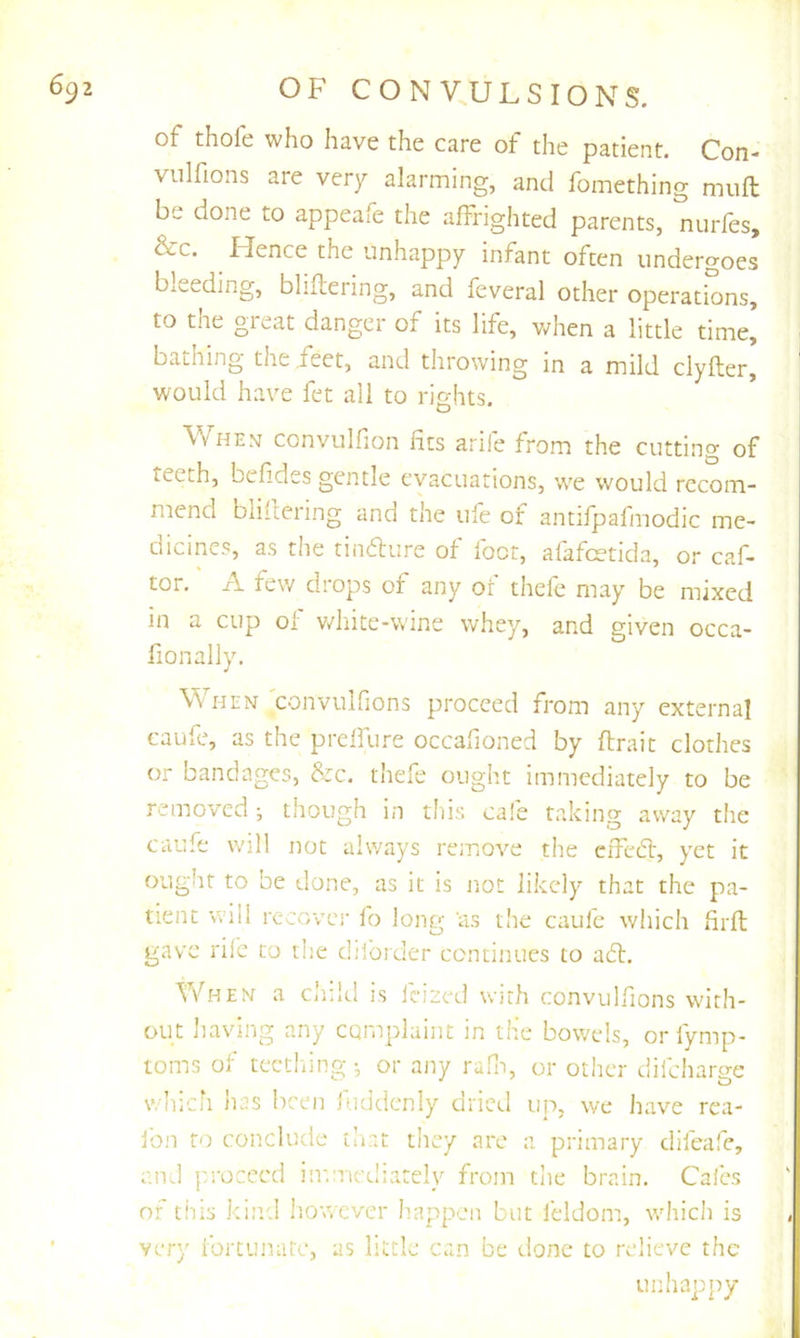 of thofe who have the care of the patient. Con- viilfions are very alarming, and fomething nuift be done to appeafe the affrighted parents, nurfes, &c. ^ Hence the unhappy infant often undergoes bleeding, bhftering, and feveral other operations, to the great danger of its life, when a little time, baihing the feet, and throwing in a mild clyfter, would have fet all to rights. When convulfion fits arife from the cutting of teeth, befides gentle evacuations, w'e would recom- mend biifcering and the ufe of antifpafmodic me- dicines, as the tindture of foot, afafcetida, or caf- tor. A few drops of any of thefe may be mixed in a cup 0i v/liite-wine whey, and given occa- fionally. When convulfions proceed from any externa] caufe, as the prcffure occahoned by ftrait clothes or bandages, &c, thefe ought immediately to be removed; though in this ca!e taking away the caufe will not always remove the effedt, yet it ought to be done, as it is not likely that the pa- tient will recover fo long 'as the caufe which firfl: gave rile to tlie diforder continues to adl. T/hen a child is feized with convulfions with- out having any complaint in the bowels, or fymp- toms of tectliing •, or any rafn, or other difcliarge which has been fuddcnly dried up, we have rea- ibn to conclude that tiiey are a primary difeafe, cikI proceed imniediately from the brain. Cai'es of this kind liowcver h.appien but feldom, wdiich is very fortunate, as little can be done to relieve the unhapjiy