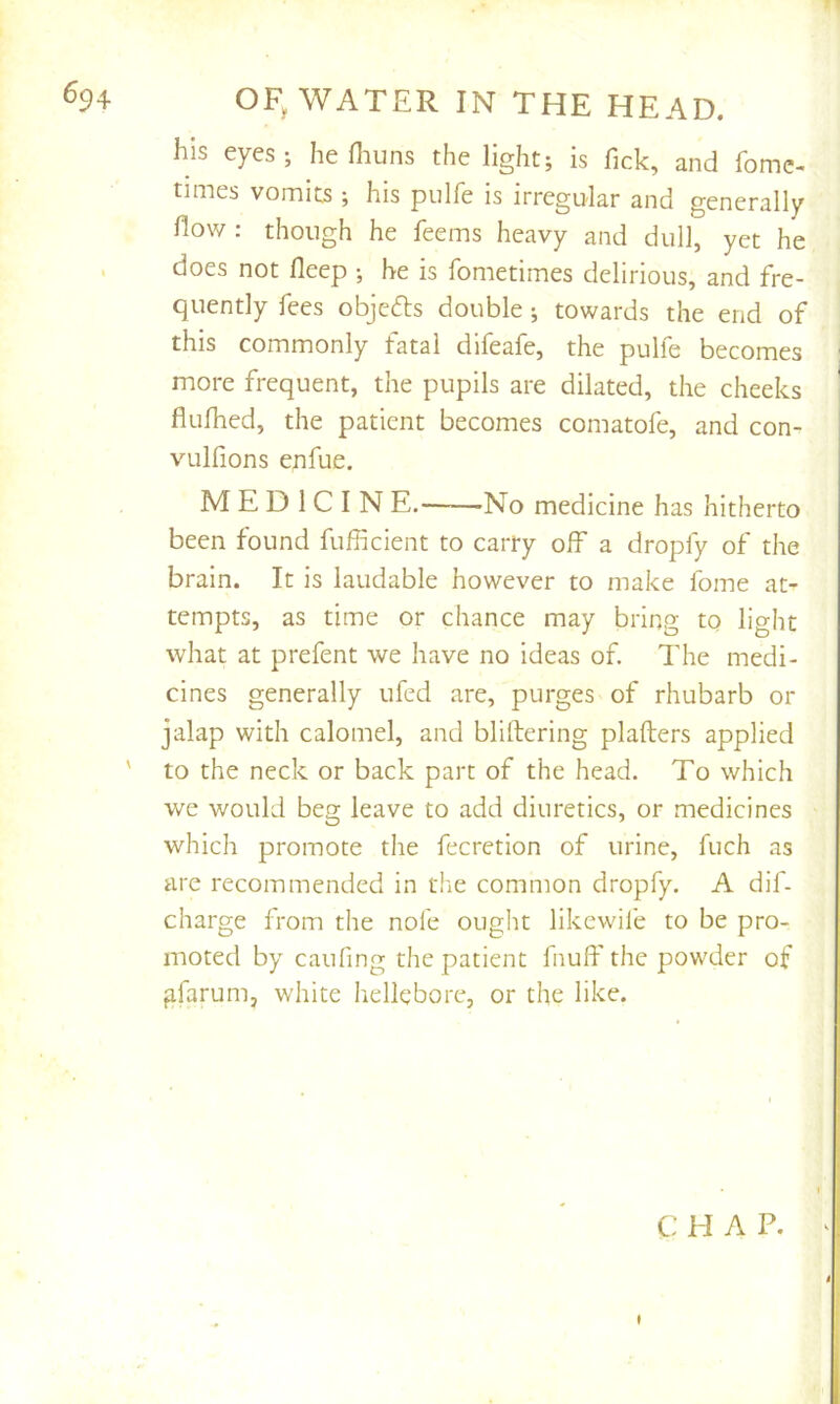 his eyes; he fluins the light; is fick, and fomc- times vomits ; his pulfe is irregular and generally fiow ; though he feems heavy and dull, yet he does not fleep ; be is fometimes delirious, and fre- quently fees objefls double; towards the end of this commonly fatal difeafe, the pulfe becomes more frequent, the pupils are dilated, the cheeks fiufhed, the patient becomes comatofe, and con- vulfions enfue. M E D 1 C I N E. 'No medicine has hitherto been found fufficient to carry olf a dropfy of the brain. It is laudable however to make fome at- tempts, as time or chance may bring to light what at prefent we have no ideas of The medi- cines generally ufed are, purges of rhubarb or jalap with calomel, and blillering plafters applied ' to the neck or back part of the head. To which we would beg leave to add diuretics, or medicines which promote the fecretion of urine, fuch as arc recommended in the common dropfy. A dif- charge from the nofe ought likewife to be pro- moted by caufing the patient fnuff the powder of gfarum, white hellebore, or the like. C: H A P.