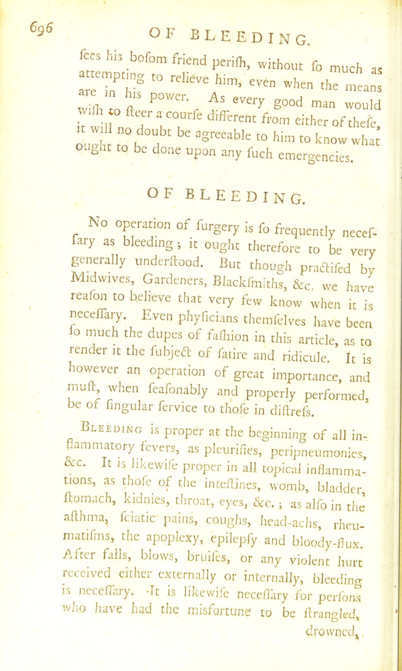 6^6 fees I,is bofom friend perilh, without fo much as emptmg to relieve him, even when the means tTfltTo ft r it will no ^ ^ 'flirent from either of theic, ought to be done upon any fuch emergencies. OF bleeding. No operation of forgery is fo frequently necef- fary as bleeding; it ought therefore to be very geiierally underftood. But though praaifed by Midvvives, Gardeners. Blackfmiths, &c, we have realon to believe that very few know when it is necelTary. Even phyficians themfclves have been io much the dupes of fafoion in this article, as to render it the fubjea of fatire and ridicule. It is however an operation of great importance, and mull: when fcafonably and properly performed, oe ot fingular fcrvice to thofe in diflrefs. Bleeding is proper at the beginning of all in- ammatory fevers, as plcurifies, peripneumonies, It IS likewile proper in all topical inflamma- tions, as thofe of the inteflines, womb, bladder Fomach, kidnies, throat, eyes, &c. ; as alfo in the aflhma^ fciatic pains, coughs, head-achs, rheu- matifms, the apoplexy, epilepfy and bloody-flux. /iftci falls, blows, bruiles, or any violent hurt received cither externally or internally, bleeding is neceffary. dt is likewife neceflary for perions who have had the misfortune to be flrangled, drownedj,