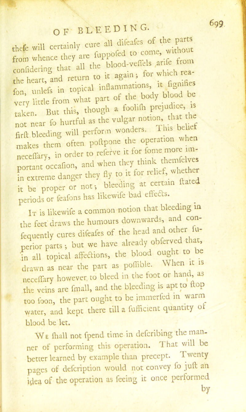 OF' BLEEDING. thefe will certainly cure all difeafes of firft bleeding will perform wonders. This bel makes them often poftpone the operation wh neceffary, in order to referve it lor feme more im- portant occafion, and when they think thimrfc ves fn extreme danger they fly to it for it be proper or not-, bleeding at certain dated periods or feafons has likewife bad effeas. It is likewife a common notion that bleeding in the feet draws the humours downwards, and con- fequently cures difeafes of the head and other ti- perior parts ■, but we have already obferved that, in all topical affeaions, the blood ought to be drawn as near the part as poffible. When it is neceflary however, to bleed in the toot or hand, as the veins are fmall, and the bleeding is aptp flop too foon, the part ought to be immerled in warm water, and kept there till a fufficicnt quantity ot blood be kt. We ihall not fpend time in dcfcribing the man- ner of performing this operation. I hat will be better learned by example than precept. ^ Twenty pages of defcription would not convey lo juft an i^lea of the operation as feeing it once performed bv