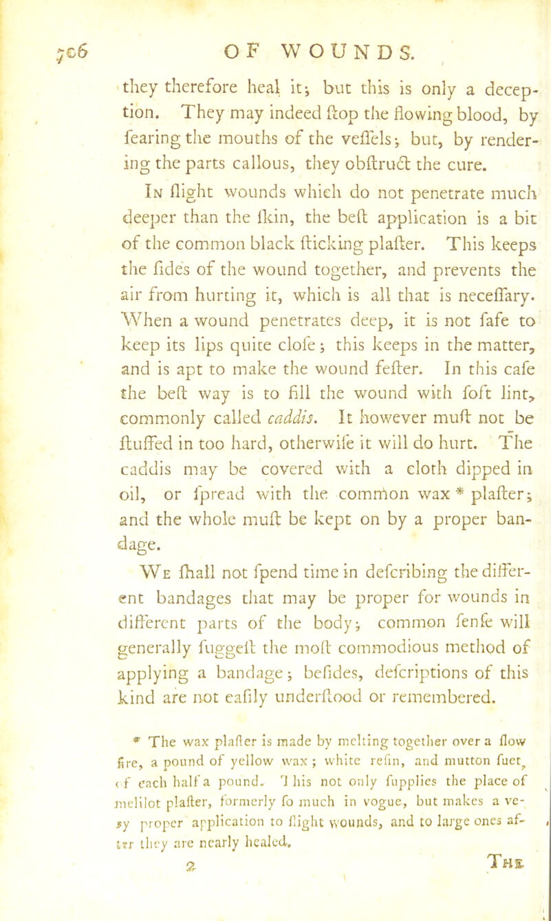 they therefore heal it-, but this is only a decep- tion. They may indeed ftop the flowing blood, by fearing the mouths of the veflTels-, but, by render- ing the parts callous, they obftrud the cure. In flight wounds which do not penetrate much deeper than the ikin, the bell application is a bit of the common black flicking plafler. This keeps the fides of the wound together, and prevents the air from hurting it, which is all that is necelTary. When a wound penetrates deep, it is not fafe to keep its lips quite dole; this keeps in the matter, and is apt to make the wound fefler. In this cafe the befl way is to fill the wound with foft lint, commonly called caddis. It however mufl not be fluffed in too hard, otherwife it will do hurt. The caddis may be covered with a cloth dipped in oil, or fpread with the comnhon wax * plafler; and the whole mufl be kept on by a proper ban- dage. We fhall not fpend time in defcribing the differ- ent bandages that may be proper for wounds in diflerent parts of the body; common fenfe will generally fuggefl the moll commodious method of applying a bandage; befides, deicriptions of this kind are not eafily underflood or remembered. The wax plafler is made by mclling together over a flow fire, a pound of yellow wax; white refin, and mutton fucq (f each half a pound. J his not only fupplics the place of melilot plafter, formerly fo much in vogue, but makes a ve- 5y proper application to fight wounds, and to large ones af- t?r they are nearly healed.