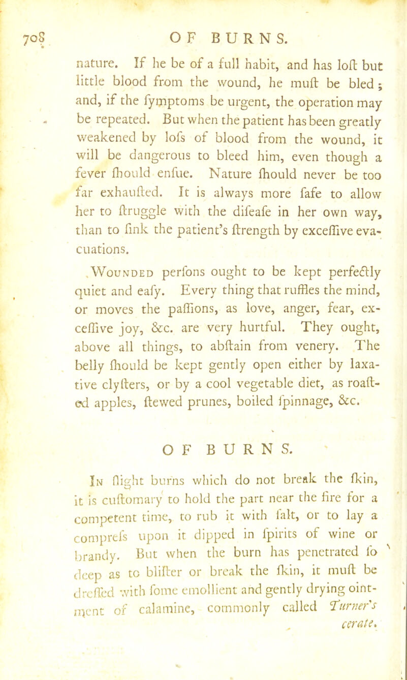 nature. If he be of a full habit, and has loH: but little blood from the wound, he muft be bled ; and, if the fymptoms be urgent, the operation may be repeated. But when the patient has been greatly weakened by lofs of blood from the wound, it will be dangerous to bleed him, even though a fever fliould enfuc. Nature Ihould never be too far exhaufted. It is always more fafe to allow her to ftruggle with the difeafe in her own way, than to fink the patient’s ftrength by exceflive eva- cuations. .Wounded perfons ought to be kept perfedlly quiet and eafy. Every thing that ruffles the mind, or moves the paffions, as love, anger, fear, ex- ceffive joy, &c. are very hurtful. They ought, above all things, to abftain from venery. The belly Ihould be kept gently open either by laxa- tive clyllers, or by a cool vegetable diet, as roaft- ed apples, ftewed prunes, boiled fpinnage, &c. OF BURNS. In nisrht burns which do not break the fkin, P ^ it is cuftomary to hold the part near the lire lor a competent time, to rub it with fait, or to lay a comprds upon it dipped in Ipirits of wine or brandy. But when the burn has penetrated lb ' deep as to blilter or break the fflin, it muft be dreffed with fomc emollient and gently drying oint- ment of calamine, commonly called Turner's cerate.