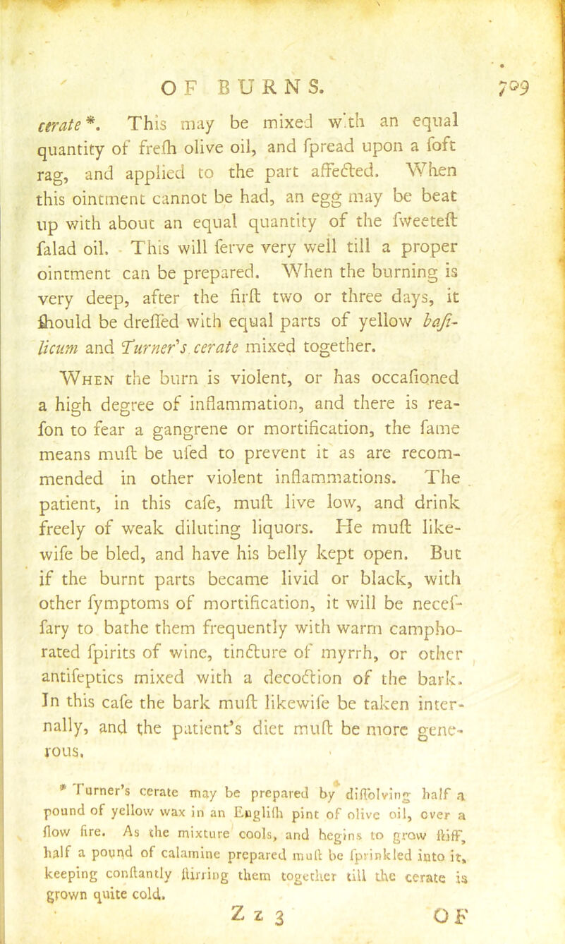 ✓ cerate^. This may be mixed w'th an equal quantity of frefh olive oil, and fpread upon a foft rag, and applied to the part afFefted. When this ointment cannot be had, an egg may be beat up with about an equal quantity of the fweeteft falad oil. This will ferve very well till a proper ointment can be prepared. When the burning is very deep, after the firft two or three days, it fliould be drefled with equal parts of yellow hafi- liciim and ’Turner's cerate mixed together. When the burn is violent, or has occafioned a high degree of inflammation, and there is rea- fon to fear a gangrene or mortification, the fame means mull be tiled to prevent it as are recom- mended in other violent inflammations. The . patient, in this cafe, mull live low, and drink freely of weak diluting liquors. He muft like- wife be bled, and have his belly kept open. But if the burnt parts became livid or black, with other fymptoms of mortification, it will be necef- fary to bathe them frequently with warm campho- rated fpirits of wine, tinfture of myrrh, or other ^ antifeptics mixed with a decodfion of the bark. In this cafe the bark muft likewife be taken inter- nally, and the patient’s diet muft be more gene- rous. * Furner s cerate may be prepared by dJUblvIng ba!f a pound of yellow wax in an Euglilh pint of olive oil, over a flow fire. As the mixture cools, and begins to grow flifF, half a pound of calamine prepared mull be fprinkled into it, keeping conftantly flujing them together till the cerate is grown quite cold.