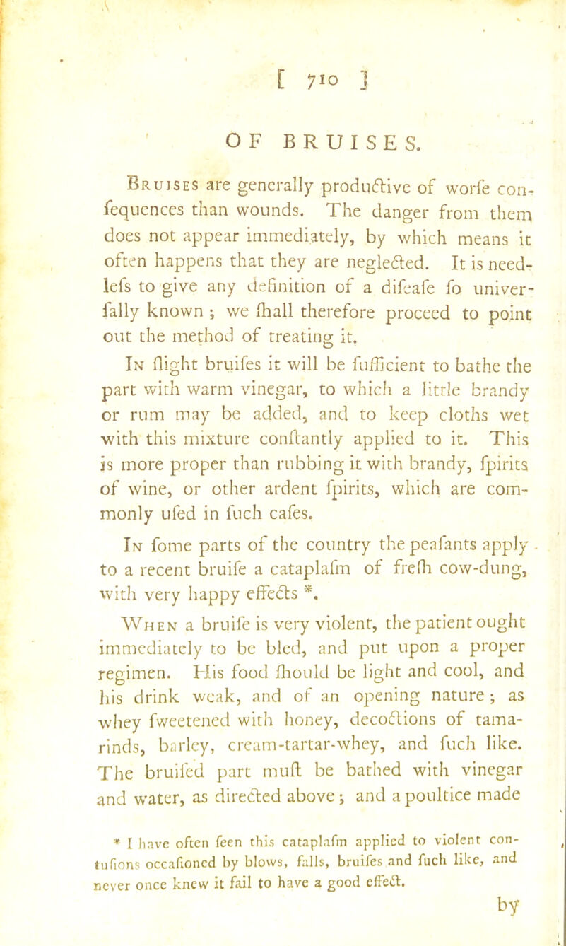 OF BRUISES. Bruises are generally produflive of worfe con- fequences than wounds. The danger from them does not appear immediately, by which means it often happens that they are negleded. It is need- lefs to give any definition of a difeafe fo univer- fally known ; we lliall therefore proceed to point out the method of treating it. In flight bruifes it will be fuflicient to bathe the part with warm vinegar, to which a little brandy or rum may be added, and to keep cloths wet with this mixture conftantly applied to it. This is more proper than rubbing it with brandy, fpirits of wine, or other ardent fpirits, which are com- monly ufed in fuch cafes. In fome parts of the country the peafants apply . to a recent bruife a cataplafm of fredi cow-dung, with very happy effedts *. When a bruife is very violent, the patient ought immediately to be bled, and put upon a proper regimen. I lis food fliould be light and cool, and his drink weak, and of an opening nature ; as w'hey fweetened with honey, decodtions of tama- rinds, barley, cream-tartar-whey, and fuch like. The bruifed part mull be bathed with vinegar and water, as diredled above j and a poultice made * I have often feen this cataplafm applied to violent con- tufions occafioned by blows, falls, bruifes and fuch like, and never once knew it fail to have a good effeft. by