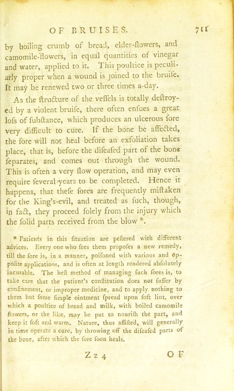 OF BRUISES. 7JI' by boiling crumb of bread, elder-flowers, and camomile-flowers, in equal quantides of vinegar and water, applied to it. This poultice is peculi- arly proper when a wound is joined to the bruife. It may be renewed two or three times a-day. As the ftrufture of the veflels is totally deftroy- ed by a violent bruife, there often enfues a great lofs of fubftance, which produces an ulcerous fore very difRcult to cure. If the bone be affedted, the fore will not heal before an exfoliation takes place, that is, before the difeafed part of the bone feparates, and comes out through the wound. This is often a very flow operation, and may even require feveral years to be completed. Hence it ^ happens, that thefe fores are frequently miftaken for the King’s-evil, and treated as fuch, though, in fa£t, they proceed folely from the injury which the folk! parts received from the blow * Patients in this fituation are peftered with different advices. Every one who fees them propofes a new remedy, till the fore is, in a manner, poifoned with various and Op- pofite applications, and is often at length rendered abfolutely incurable. The befl method of managing fuch fores is, to take care that the patient’s conliitution does not fuffer by confinement, or improper medicine, and to apply nothing to them but fome fimplc ointment fpread upon foft lint, over which a poultice of bread and milk, with boiled camomile flowers, or the like, may be put to nourifli the part, and keep it foft and warm. Nature, thus affilled, will generally in time operate a cure, by throwing off the difeafed parts of the bone, after which the fore foon heals.