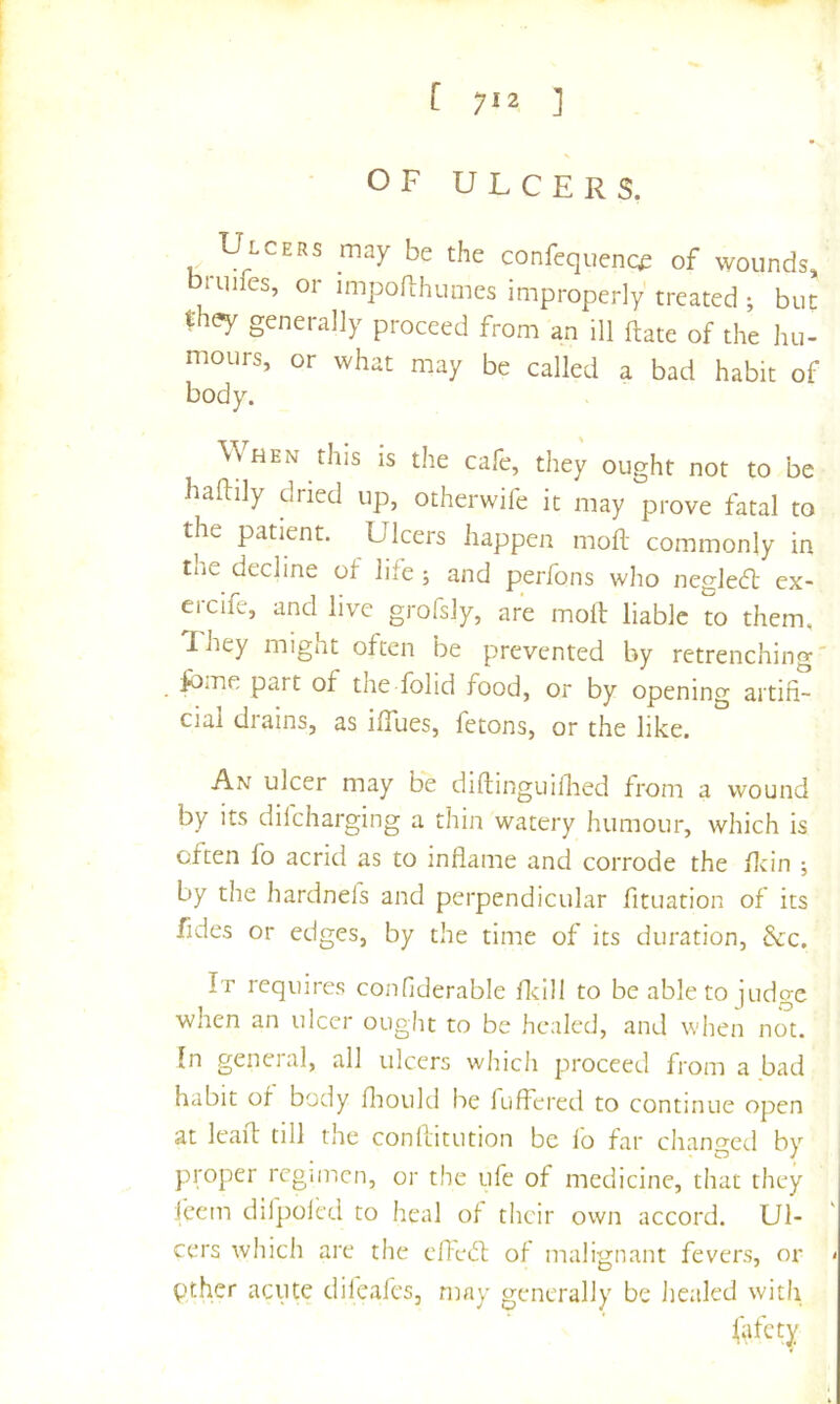 [ 7^2 ] [ OF ULCERS. Ulcers may be the confequenc^ of wounds, 1 lilies, or impoRhumes improperly treated ; bun th^ generally proceed from an ill ftate of the hu- mours, or what may be called a bad habit of body. When this is the cafe, they ought not to be hailily dried up, otherwife it may prove fatal to the patient. Ulcers happen moil commonly in tne decline of liie ; and perfons who negleft ex- ercife, and live grofsly, are moil: liable to them, I hey might often be prevented by retrenching' fbme part of the folid food, or by opening artifi- cial diains, as ilTues, fetons, or the like. An ulcer may be diftinguilhed from a wound by its dilcharging a thin watery humour, which is often fo acrid as to inflame and corrode the flrin ; by the hardnefs and perpendicular fituation of its fides or edges, by the time of its duration, dec. It requires confiderable flcill to be able to judge when an ulcer ought to be healed, and when not. In geneial, all ulcers which proceed from a bad habit of body fliould be fuffered to continue open at leaft till the conflitution be lo far changed by proper regimen, or the ufe of medicine, that they feem dilpolcd to heal of their ovvn accord. Ul- cers which are the efFed; of malignant fevers, or > pther acute dilealcs, may generally be healed with iafety