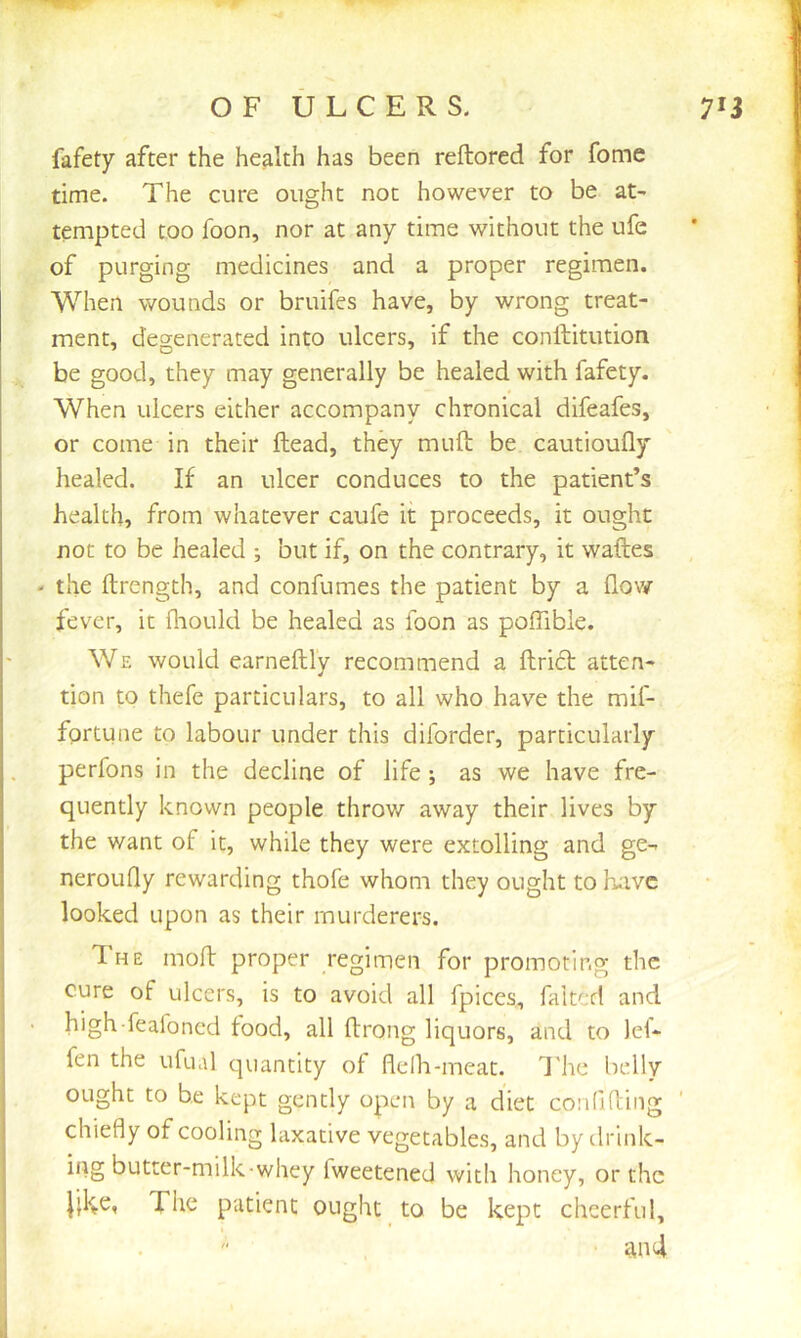 fafety after the health has been reftored for fome time. The cure ought not however to be at- tempted too foon, nor at any time without the ufe of purging medicines and a proper regimen. When wounds or bruifes have, by wrong treat- ment, degenerated into ulcers, if the conftitution be good, they may generally be healed with fafety. When ulcers either accompany chronical difeafes, or come in their Head, they mull be cautioufly healed. If an ulcer conduces to the patient’s health, from whatever caufe it proceeds, it ought not to be healed ; but if, on the contrary, it waftes - the ftrength, and confumes the patient by a (low fever, it fhould be healed as foon as poffibie. We would earneftly recommend a Uriel; atten- tion to thefe particulars, to all who have the mil- fortune to labour under this diforder, particularly perfons in the decline of life ; as we have fre- quently known people throw away their lives by the want of it, while they were extolling and ge- neroufly rewarding thofe whom they ought tohuivc looked upon as their murderers. The mofl proper regimen for promoting the cure of ulcers, is to avoid all Ipiccs, faked and high feaioned food, all fbrong liquors, and to )ef- fen the ufual quantity of flelh-meat. T'he belly ought to be kept gently open by a diet confiking ’ chiefly of cooling laxative vegetables, and by drink- ing butter-milk-whey fweetened with honey, or the J;l^e, The patient ought to be kept cheerful, and