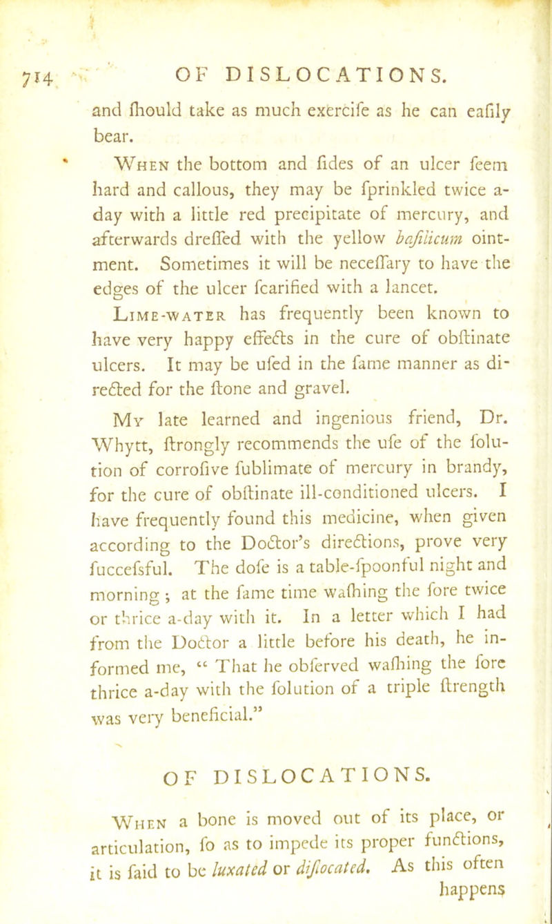 OF DISLOCATIONS. and fhould take as much exercife as he can eafily bear. When the bottom and fides of an ulcer feeni hard and callous, they may be fprinkled twice a- day with a little red precipitate of mercury, and afterwards drefled with the yellow bafilicum oint- ment. Sometimes it will be neceffary to have the edses of the ulcer fcarified with a lancet. Lime-water has frequently been known to have very happy effeds in the cure of obftinate ulcers. It may be ufed in the fame manner as di- redled for the ftone and gravel. My late learned and ingenious friend. Dr. Whytt, ftrongly recommends the ufe of the folu- tion of corrofive fublimate of mercury in brandy, for the cure of obftinate ill-conditioned ulcers. I have frequently found this medicine, when given according to the Doctor’s diredions, prove very fuccefsful. The dofe is a table-fpoontul night and morning ; at the fame time walking the fore twice or thrice a-day with it. In a letter which I had from the Dodlor a little before his death, he in- formed me, “ That he obferved waftiing the fore thrice a-day with the folution of a triple ftrength was very beneficial.” OF DISLOCATIONS. When a bone is moved out of its place, or articulation, fo as to impede its proper fundions, it is faid to be luxated or difiocated. As this often happens