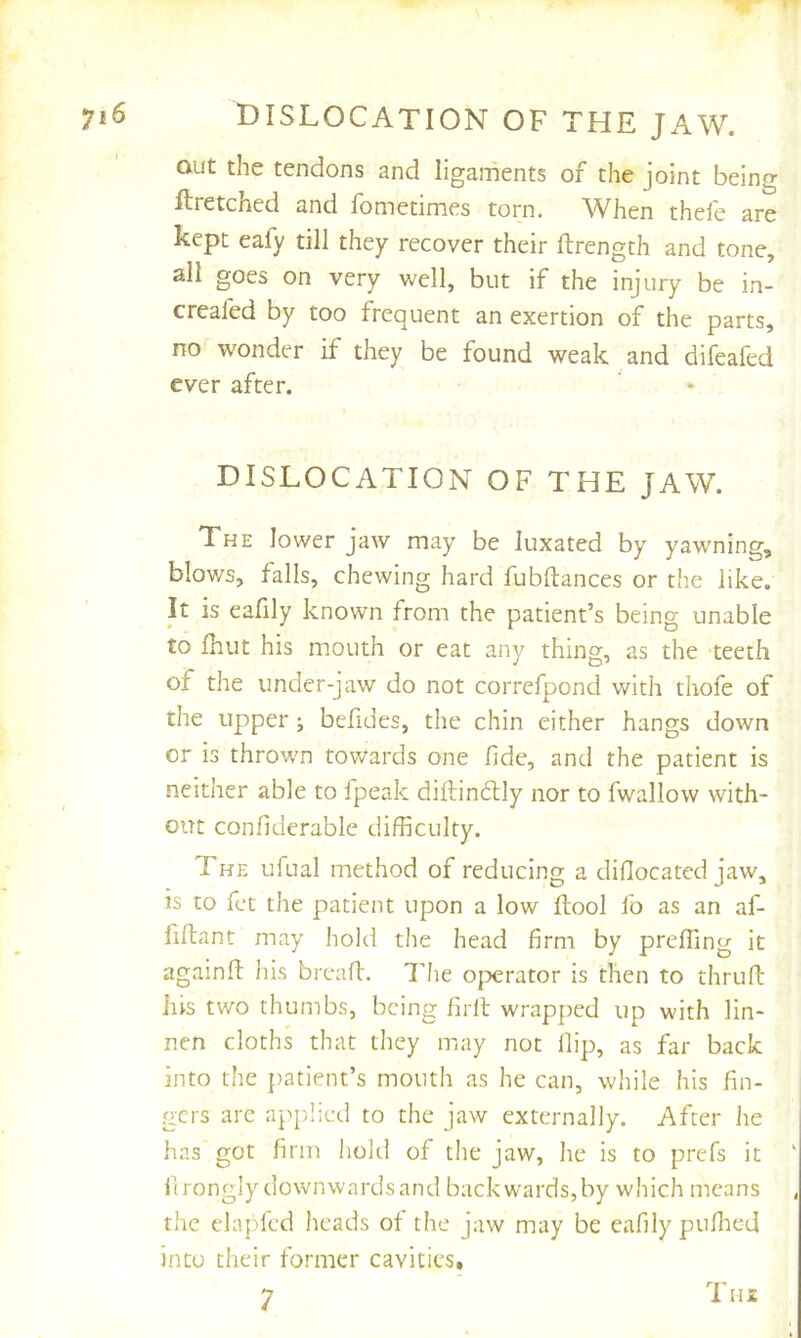 dislocation of the jaw. out the tendons and ligaments of the joint being ftretched and fometimes torn. AVhen thele are kept eafy till they recover their ftrength and tone, all goes on very well, but if the injury be in- creafed by too frequent an exertion of the parts, no wonder if they be found weak and difeafed ever after. DISLOCATION OF THE JAW. The lower jaw may be luxated by yawning, blows, falls, chewing hard fubftances or the like. It is eafily known from the patient’s being unable to fhut his mouth or eat any thing, as the teeth of the under-jaw do not correfpond with thofe of the upper; befides, the chin either hangs down or is thrown towards one fide, and the patient is neither able to fpeak diftindtly nor to fwallow with- out confiderable difficulty. The ufual method of reducing a difiocated jaw, is to fct the patient upon a low ftool fo as an af- fifiant may hold the head firm by prelTing it againfi: his breafi. d'he operator is then to thruft his two thumbs, being firll wrapped up with lin- nen cloths that they may not flip, as far back into the patient’s mouth as he can, while his fin- gers arc applied to the jaw externally. After lie has’got firm hold of tlie jaw, he is to prcTs it ilrongly downwardsand backwards,by which means the elapled heads of the jaw may be eafily puflied into their former cavities, 7 Tiu